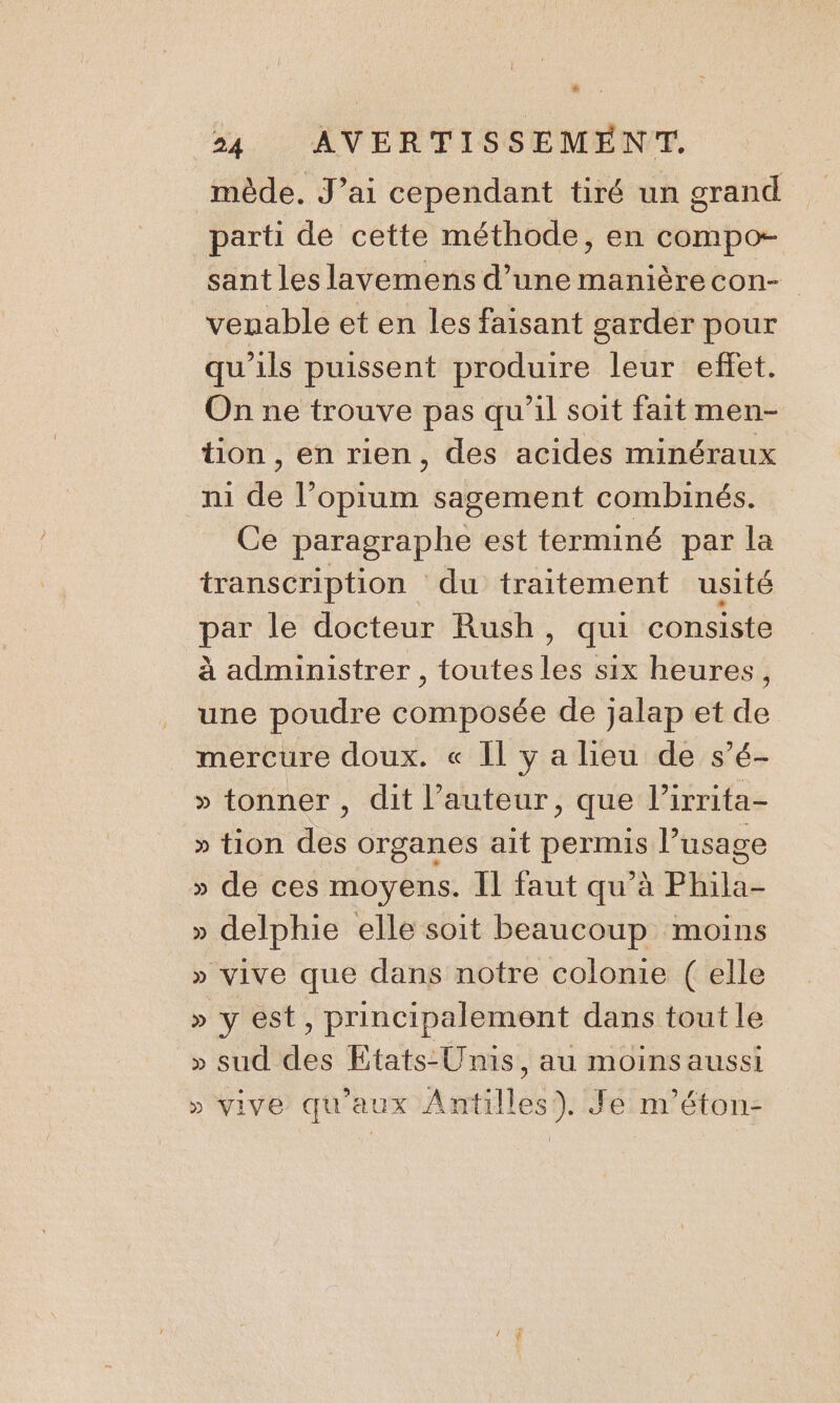 L ; 24 AVERTISSEMENT, mède. J’ai cependant tiré un grand parti de cette méthode, en compo- sant les lavemens d’unemanièrecon- veuable et en les faisant garder pour qu'ils puissent produire leur effet. On ne trouve pas qu’il soit fait men- tion , en rien, des acides minéraux m de l’opium sagement combinés. Ce paragraphe est terminé par la transcription du traitement usité is le docteur Rush, qui consiste à administrer , toutes ab six heures, une poudre composée de jalap et de mercure doux. « Il y a lieu de s’é- » tonner, dit l’auteur, que l’irrita- » tion des organes ait permis l’usage » de ces moyens. Il faut qu’à Phila- » delphie elle soit beaucoup moins » vive que dans notre colonie ( elle » y est, principalement dans tout le » sud des Etats-Unis, au moins aussi » vive qu'aux Antilles). Je m'éton-