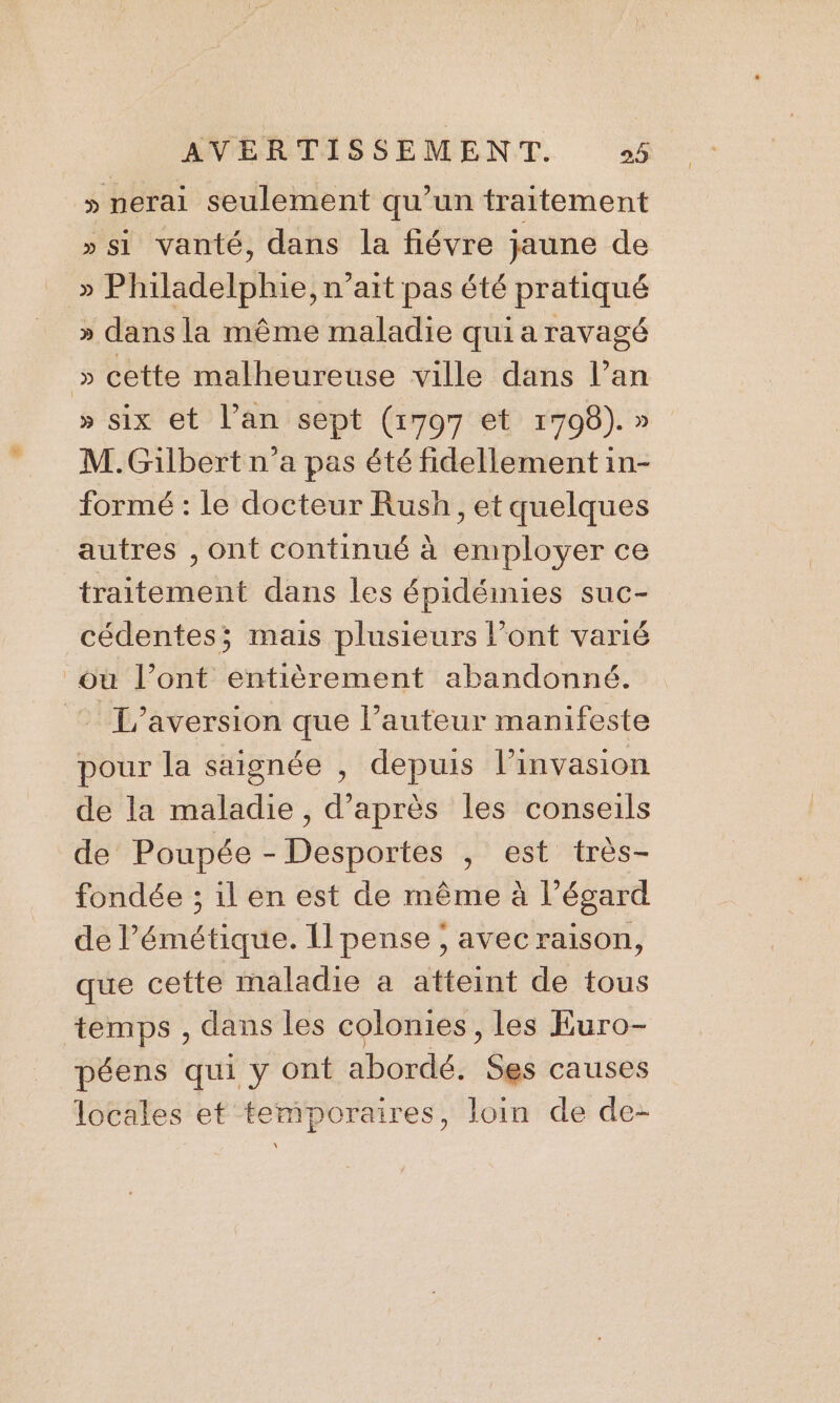» nerai seulement qu’un traitement »si vanté, dans la fiévre jaune de » Philadelphie, n'ait pas été pratiqué » dans la même maladie qui a ravagé » cette malheureuse ville dans l’an » six et l’an sept (1797 et 17098). » M. Gilbert n’a pas été fidellement in- formé : le docteur Rush, et quelques autres , ont continué à employer ce traitement dans les épidémies suc- cédentes; mais plusieurs l’ont varié où l’ont entièrement abandonné. L'aversion que l’auteur manifeste pour la saignée , depuis l'invasion de la maladie, d’après les conseils de Poupée - Desportes , est très- fondée ; il en est de même à l’égard de l’émétique. Il pense ; avec raison, que cette maladie a atteint de tous temps , dans les colomies, les Euro- péens qui y ont abordé. $es causes locales et temporaires, loin de de-