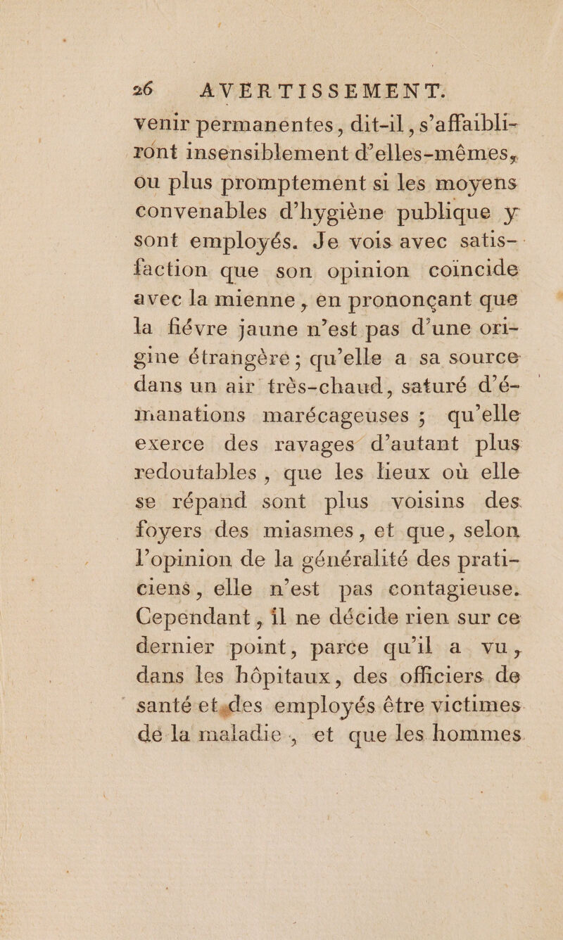 venir permanentes, dit-il, s’affaibli- rônt insensiblement d’elles-mêmes, où plus promptement si les moyens convenables d'hygiène publique y sont employés. Je vois avec satis- faction que son opinion coincide avec la mienne , en prononçant que la fiévre jaune n’est pas d’une or1- gine étrangère ; qu’elle a sa source dans un air très-chaud, saturé d’é- inanations marécageuses ; qu'elle exerce des ravages d’autant plus redoutables , que les lieux où elle se répand sont plus voisins des foyers des miasmes, et que, selon l'opinion de la généralité des prati- ciens, elle n’est pas contagieuse. Cependant , il ne décide rien sur ce dernier point, parce qu'il a vu, dans les hôpitaux, des officiers de santé etides employés être victimes dé la maladie, et que les hommes.