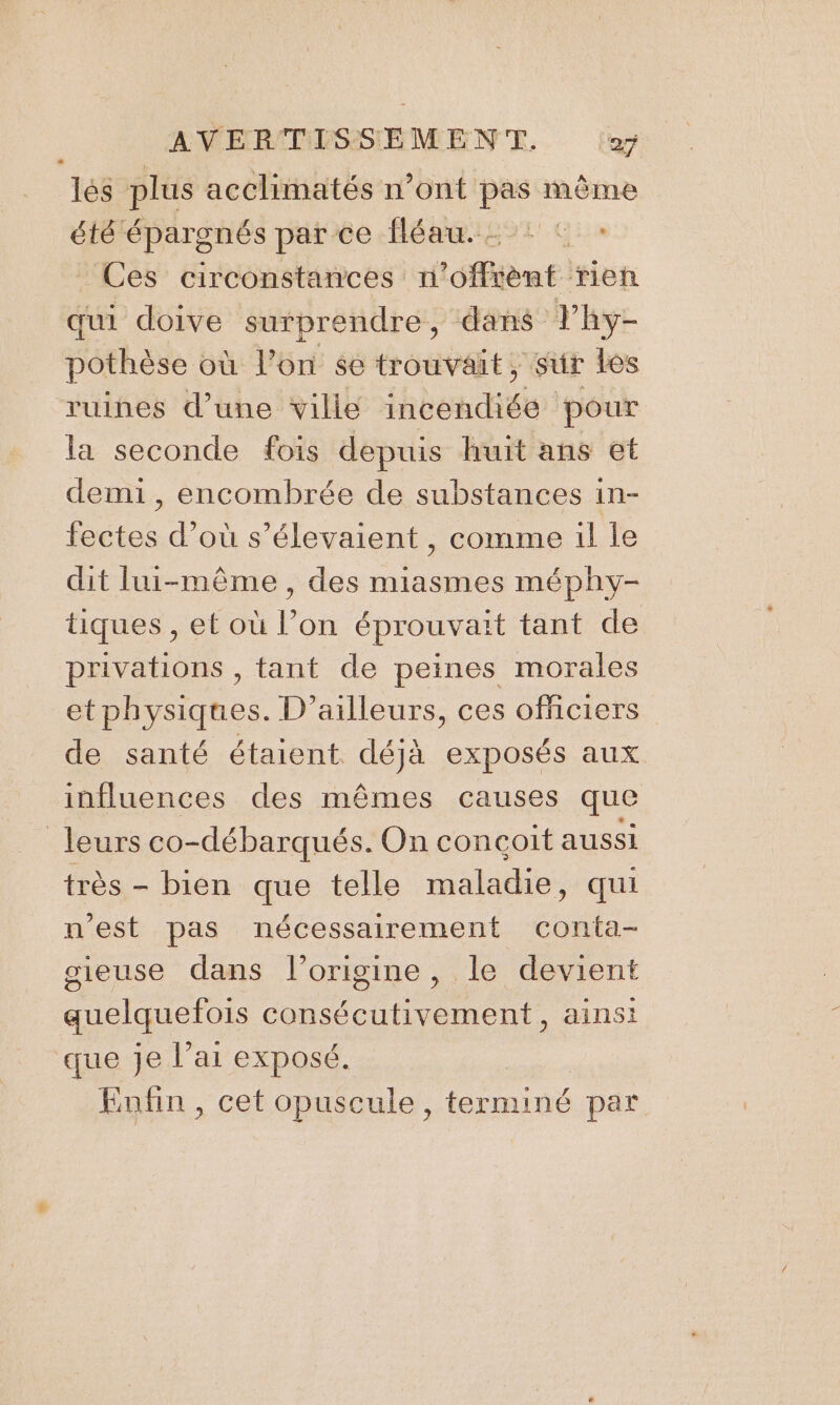 lés plus acclimatés n’ont pas même été épargnés par ce fléau. : : : Ces circonstances n’offrènt rien qui doive surprendre, dans Thy- pothèse où l’on $e trouvait; sur Les ruines d’une ville hbéndiée pour la seconde fois depuis huit ans et demi , encombrée de substances in- fectes d’où s’élevaient , comme il le dit lui-même, des miasmes méphy- tiques , et où l’on éprouvait tant de privations , tant de peines morales etphysiques. D'ailleurs, ces officiers de santé étaient déjà exposés aux influences des mêmes causes que leurs co-débarqués. On conçoit aussi très - bien que telle maladie, qui n’est pas nécessairement conta- sieuse dans l’origine, le devient quelquefois consécutivement, ainsi que je l’ai exposé. Enfin, cet opuscule, one par