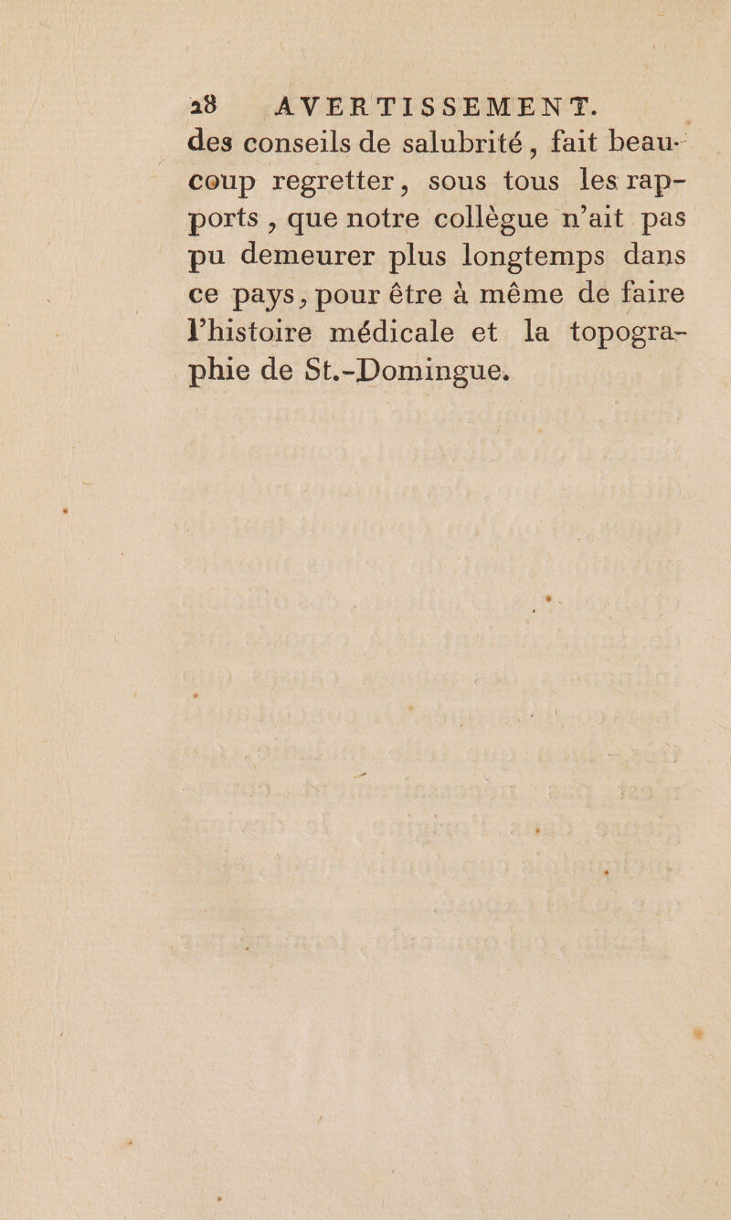 . des conseils de salubrité, fait beau- coup regretter, sous tous les rap- ports , que notre collègue n'ait pas pu demeurer plus longtemps dans ce pays, pour être à même de faire l’histoire médicale et la topogra- phie de St.-Domingue.