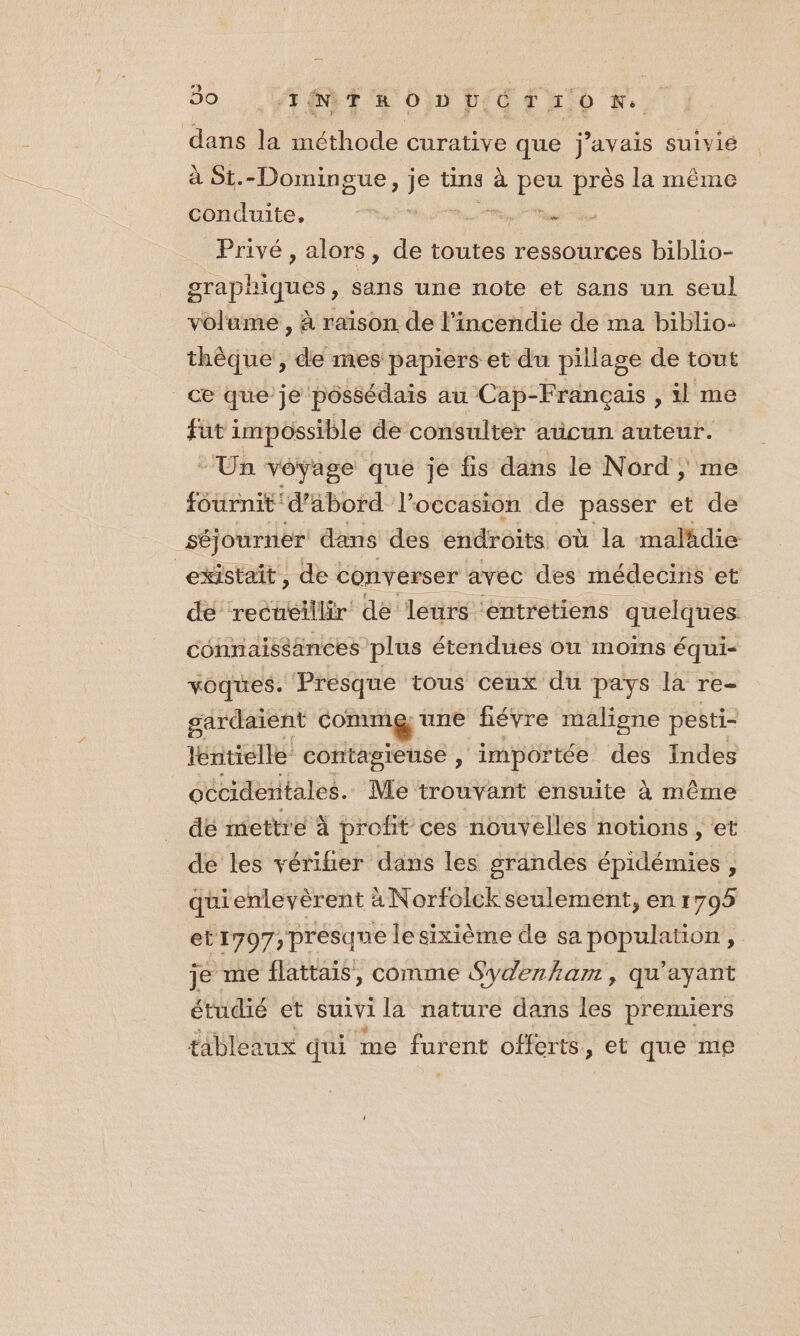 50 ET O0) HEC TON, au la méthode curative que j'avais suivie à St.-Domingue, k tins à pa près la même conduite,  nn es Privé, alors, de toutes ressources biblio- graphi nt sans une note et sans un seul volume , raison de l'incendie de ma biblio: thèque, a. mes papiers et du pillage de tout ce que je pôssédais au Cap-Français , il me fut impossible de consulter aticun auteur. - Un véyage qué je fs dans le Nord ; me fournit d’abord l’occasion de passer et de séjourner dans des endroits où la malädie | existait, et converser avec des Rec et connaissances nee Eten ttés ou moins équi- voques. Presque tous ceux du pays la Te= gardaient comm une fiévre maligne pesti- tentielle contagieuse , ‘importée des Indes occidentales. Me trouvant ensuite à même de mettre à profit ces nouvelles notions , et de les vérifier dans les grandes TRE ; quienlevèrent à Norfolck seulement, en 1795 et1707, presque lesixième de sa population, je me flattais, comme Sydenham, qu'ayant étudié et suivi la nature dans les premiers tableaux qui me Lie offerts, , et que mp