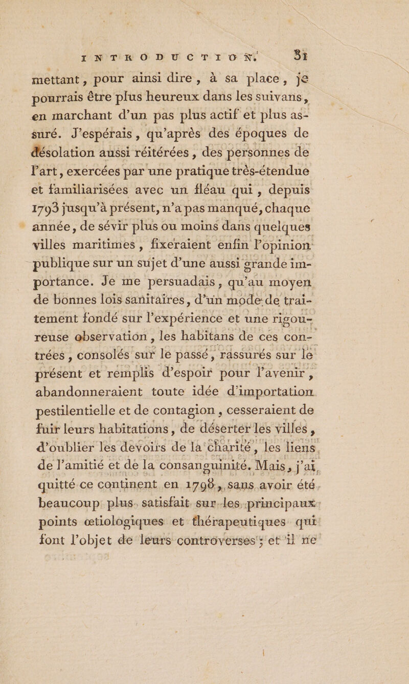 mettant , pour ainsi dire, à sa place, je pourrais être plus heureux dans les suivans, en marchant d’un pas plus actif et plus as- suré. J’ espérais , qu'après des époques de désolation aussi réitérées, des personnes de l'art, exercées par une pratique très-étendue et familiarisées avec un fléau qui, depuis 1703 jusqu’à présent, n’a pas manqué, chaque année, de sévir plus ou moins dans quelques villes maritimes, fixeraient enfin Popinion: publique sur un sujet d’une aussi grande im- portance. Je me persuadais, qu’au moyen de bonnes lois sanitaires, d’un mode: de trai- tement fondé sur l’ expérience et une rigou— reuse observation, les habitans de ces con- trées , consolés sur le passé, _rassurés sur lé présent et rémplis d'espoir pour l'avenir, abandonneraient toute idée RNA pestilentielle et de contagion ; cesseraient de fuir leurs habitations, de déserter les villes 9 d'oublier les devoirs de la Charité, les liens, de l’amitié et de la consanguinité. Mais NT: ax. quitté ce continent en 1790 ,,5ans avoir été. beaucoup: plus. satisfait. sur.-les. principaux points æœtiologiques et thérapeutiques qui font ÉoRER de leurs controverses; et il ne