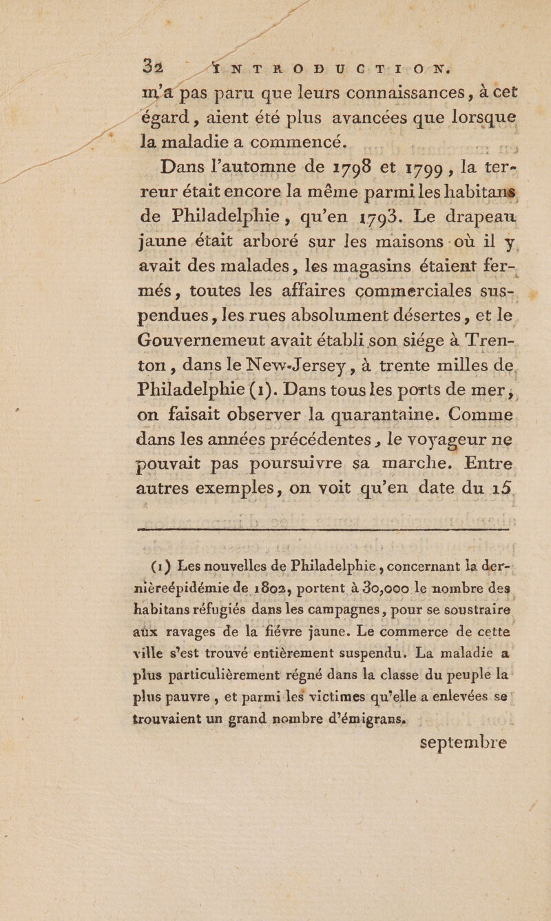 m'a pas paru que leurs connaissances, à cet la maladie a commencé. Dans l’automne de 1708 et 1709, d. ter- reur était encore la même parmiles habitans de Philadelphie, qu’en 1793. Le drapeau. jaune était arboré sur les maisons où il y avait des malades, les magasins étaient fer- més, toutes les atlres commerciales sus- pendues, les rues absolument désertes, et le Gouvernemeut avait établi son siége à Tren- ton , dans le New-Jersey, à trente milles de. Philadelphie (1). Dans tousles ports de mer; on faisait observer la quarantaine. Comme dans les années précédentes, le voyageur ne pouvait pas poursuivre sa marche. Entre autres exemples, on voit qu’en date du 15. (1) Les nouvelles de Philadelphie , concernant Îa der- habitans réfugiés dans les campagnes, pour se soustraire aüx ravages de la fiévre jaune. Le commerce de cette ville s’est trouvé entièrement suspendu. La maladie a plus pauvre , et parmi les victimes qu’elle a enlevées se: trouvaient un grand nombre d’émigrans. È septembre