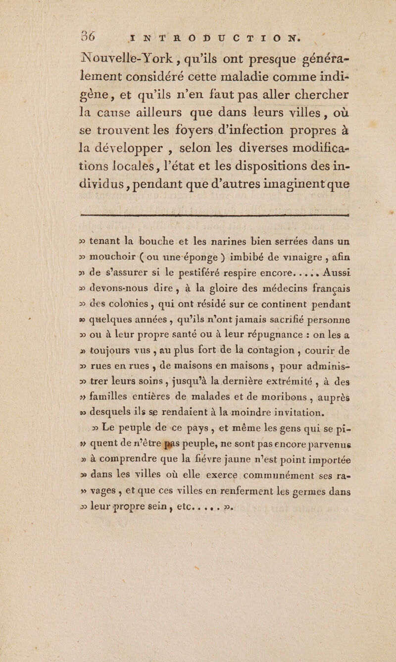 Nouvelle-York , qu’ils ont presque généra- lement considéré cette maladie comme indi- sène, et qu'ils n’en faut pas aller chercher la cause ailleurs que dans leurs villes, où se trouvent les foyers d'infection propres à la développer , selon les diverses modifica- tions locales, l’état et les dispositions des in- dividus , pendant que d’autres imaginent que » tenant la bouche et les narines bien serrées dans un » mouchoir (ou une-éponge } imbibé de vinaigre , afin » de s'assurer si le pestiféré respire encore. .... Aussi » devons-nous dire, à la gloire des médecins français » des colonies , qui ont résidé sur ce continent pendant + quelques années , qu’ils n'ont jamais sacrifié personne » ou à leur propre santé ou à leur répugnance : on les a » toujours vus , au plus fort de la contagion , courir de » rues en rues , de maisons en maisons, pour adminis- » trer leurs soins , jusqu’à la dernière extrémité , à des » familles entières de malades et de moribons , auprès » desquels ils se rendaient à la moindre invitation. » Le peuple de ce pays, et même les gens qui se pi- # quent de n’êtrepas peuple, ne sont pas encore parvenus » à comprendre que la fiévre jaune n’est point importée æ dans les villes où elle exerce communément ses ra- » vages ; etque ces villes en renferment les germes dans > leur propre sein, etc...,. 2.