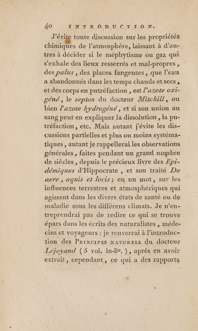 J’évite toute discussion sur les propriétés chimiques de l'atmosphère, laissant à d’au- _tres à décider si le méphytisme ou gaz qui s'exhale des lieux resserrés et mal-propres ; des palus , des places fangeuses, que l’eau a abandonnés dans les temps chauds etsecs, et dés corps en putréfaction , est l’azote oxt- géné , le septon du docteur Miichill, ou bien l'azote hydrogéné , et si son union au sang peut en expliquer la dissolution , la pu- tréfaction, etc. Mais autant j'évite les dis- _cussions partielles et plus ou moins systéma- tiques , autant je rappellerai les observations générales , faites pendant un grand nombre de siècles , depuis le précieux livre des Epi- démiques d'Hippocrate , et son traité De aere , aqguis et locis ; en. un mot, sur les influences terrestres et atmosphériques qui agissent dans les divers états de santé ou de maladie sous les différens climats. Je n’en- treprendrai pas de redire ce qui se trouve épars dans les écrits des naturalistes , méde- cins et voyageurs : je renverrai à l’introduc= tion des Principes narurezs du docteur Léjoyand (5 vol. in-80.), après en avoir extrait, cependant, ce qui a des rapports