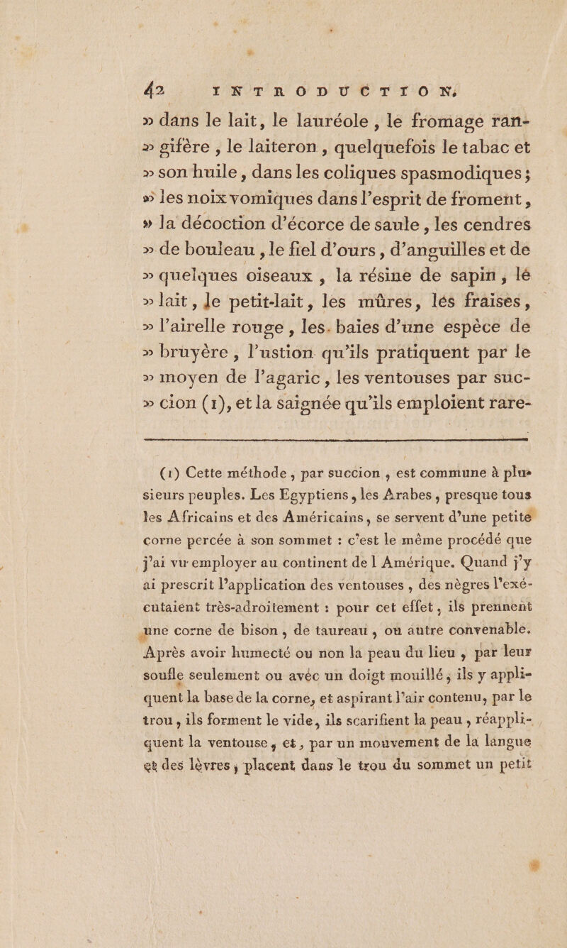 » dans le lait, le lauréole , le fromage ran- » gifère , le laiteron , quelquefoïs Le tabac et » son huile, dans les coliques spasmodiques; » les noix vomiques dans l'esprit de froment, » la décoction d’écorce de saule , les cendres » de bouleau , le fiel d'ours, d’anguilles et de » quelques oiseaux , la résine de sapin , lé » lait, Je petit-lait, les müûres, lés fraises, » l’airelle rouge , les. baies d’une espèce de » bruyère , lustion qu’ils pratiquent par le » moyen de l’agaric, les ventouses par suc- » cion (1), et la saisnée qu’ils emploient rare- (1) Cette méthode , par succion ; est commune à plu- sieurs peuples. Les Egyptiens, les Arabes, presque tous les Africains et des Américains, se servent d’une petite corne percée à son sommet : c'est le même procédé que j'ai vu employer au continent de 1 Amérique. Quand jy ai prescrit l’application des ventouses , des nègres l'exé- cutaient très-adroitement : pour cet effet, ils prennent | une corne de bison , de taureau , où autre convenable. Après avoir humecté ou non la peau du lieu , par leur soufle seulement ou avéc un doigt mouillé, ils y appli- ui Ja base de la corne , et aspirant l'air contenu, par le trou , ils forment le vide, ils scarifient la peau , réappli- quent la ventouse, et, par un mouvement de la langue et des lèvres ; placent dans le trou du sommet un petit