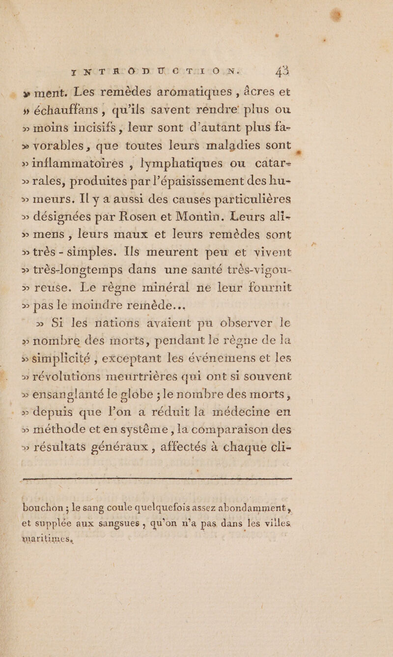 . : » ment. Les remèdes aromatiques , âcres et 5 échauffans , qu’ils savent rendre: plus ou &gt;» moins incisifs, leur sont d’autant plus fa- » vorables, que toutes leurs maladies sont » inflammatoires , Iymphatiques ou catare » rales, produites par l’épaisissement des hu- » meurs. Il y a aussi des causes particulières » désignées par Rosen et Montin. Leurs ali- » mens , leurs maux et leurs remèdes sont » très - simples. Ils meurent peu et vivent » très-lonstemps dans une santé très-vigou- » reuse. Le règne minéral ne leur fournit » pas le moindre remède... » Si les nations avaient pu observer le » nombre dés morts, pendant le règne de la 5 simplicité , excéptant les événemens et les » révolutions meurtrières qui ont si souvent » ensanglanté le globe ; le nombre des morts, &gt; depuis que l’on a réduit la médecine en » méthode et en système, la comparaison des » résultats généraux, affectés à chaque cli- = * bouchon ; le sang coule quelquefois assez abondamment, et supplée aux sangsues , qu’on n’a pas dans les viiles maritimes,