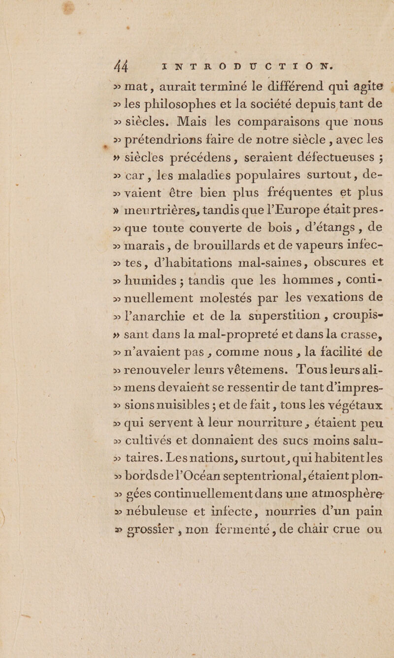 &gt;» mat, aurait terminé le différend qui agite . » les philosophes et la société depuis tant de » siècles. Mais les comparaisons que nous » prétendrions faire de notre siècle , avec les » siècles précédens, seraient défectueuses ; » car, les maladies populaires surtout, de- » vaient être bien plus fréquentes et plus » meurtrières, tandis que l’Europe était pres- » que toute couverte de bois, d’étanss, de » marais, de brouillards et de vapeurs infec- » tes, d'habitations mal-saines, obscures et » humides ; tandis que les hommes , conti- » nuellement molestés par les vexations de » l'anarchie et de la superstition , croupis- » sant dans la mal-propreté et dans la crasse, » n'avaient pas , comme nous, la facilité de » renouveler leurs vêtemens. Tousleursali- » mens devaieñtse ressentir de tant d’impres- » sions nuisibles ; et de fait, tous les végétaux » qui servent à leur nourriture, étaient peu » cultivés et donnaient des sucs moins salu- » taires. Lesnations, surtout, qui habitentles » bordsde l'Océan septentrional, étaient plon- » gées continuellement dans une atmosphère » nébuleuse et infecte, nourries d’un pain » grossier , non fermenté, de chäir crue ou