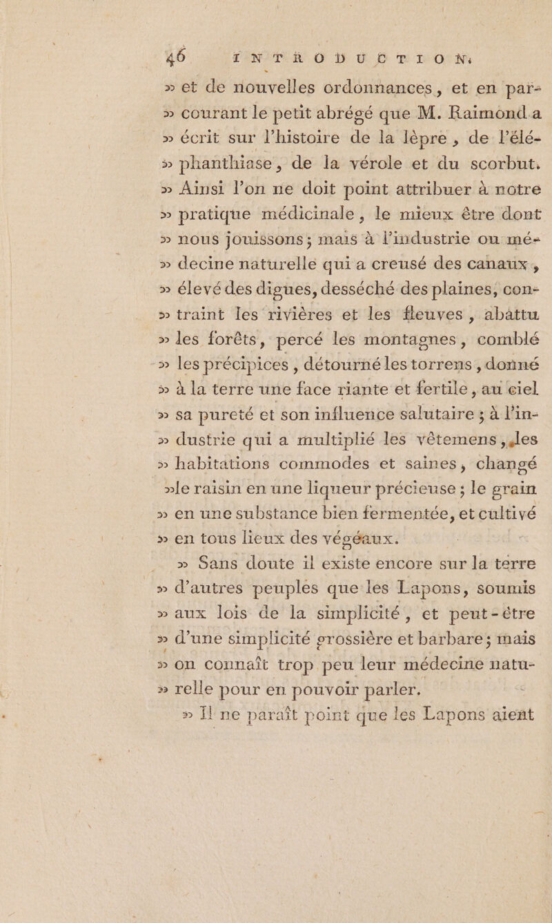 » et de nouvelles ordonnances, et en païr- » courant le petit abrégé que M. Raimond.a » éCrit sur l’histoire dé la lèpre , de Pélé- 5 phanthiase, de la vérole et du scorbut. » Ainsi l’on ne doit point attribuer à notre » pratique médicinale, le mieux être dont » nous jouissons ; mais à l’industrie ou mé- » decine naturelle qui a creusé des canaux, » élevé des digues, desséché des plaines, con- » traint les rivières et les fleuves, abattu » des forêts, percé les montagnes, comblé » les précipices, détourné les torrens , donné &gt;» à la terre une face riante et fertile, au ciel » sa pureté et son influence salutaire 3 à l’in- » dustrie qui a multiplié les vêtemens ;,les » habitations commodes et saines, changé »le raisin en une liqueur précieuse ; le grain » en une substance bien fermentée, et cultivé » en tous lieux des véséaux. » Sans doute il existe encore sur la terre » d’autres peuples que les Lapons, soumis » aux lois de la simplicité ,» et peut-étre » d’une simplicité grossière et barbare; mais » on connait trop peu leur médecine natu- » relle pour en pouvoir parler. » il ne paraît point que lés Lapons aient