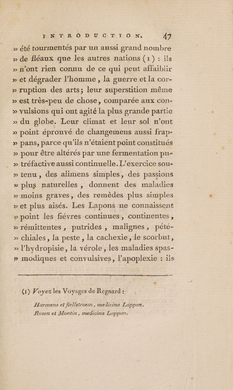 _» été tourmentés par un aussi grand nombre » de fléaux que les autres nations (1): ils » n’ont rien connu de ce qui peut affaiblir » et dégrader l’homme, la guerre et la cor- » ruption des arts; leur superstition même » est très-peu de chose, comparée aux con- » vulsions qui ont agité la plus grande partie : » du globe. Leur climat et leur sol n’ont » point éprouvé de changemens aussi frap- » pans, parce qu’ils n'étaient point constitués » pour être altérés par une fermentation pu » tréfactive aussi continuelle. L'exercice sou » tenu , des alimens simples, des passions » plus naturelles , donnent des maladies » moins graves, des remèdes plus simples » et plus aisés. Les Lapons ne connaissent » point les fiévres continues, continentes, » rémittentes, putrides , malignes, pété- » chiales, la peste , la cachexie, le scorbut, » l’hydropisie, la vérole , les maladies spas- » modiques et convulsives, l’apoplexie : ils es (1) Voyez les Voyages de Regnard : Harmens et fiellstroem, medicina Lappon. Rosen et Montin, medicina Lappor: