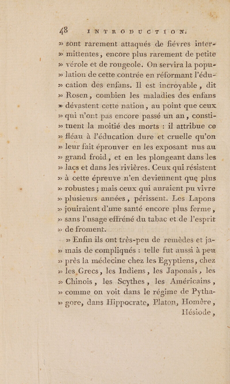 … 22 p) ÜU 22 po] e&gt;) po) D 22 22 32 22 2» po) 22 3») 2 22 22 D &gt; 22 ŸU &gt; 3 Y 2 JU VU &gt; sont rarement attaqués de fiévres inter» mittentes, encore plus rarement de petite vérole et de rougeole. On servira la popu- cation des enfans. Il est incroyable , dit Rosen, combien les maladies dés enfans dévastent cette nation, au point que ceux qui n’ont pas encore passé un an, COnSti- fléau à l’éducation dure et cruelle qu'on leur fait éprouver en les exposant nus au grand froid, et en les plongeant dans les \ té pa 9 2 s à cette épreuve n’en deviennent que plus robustes ; mais ceux qui auraient pu vivre plusieurs années , périssent. Les Lapons jouiraient d’une santé encore plus ferme, sans l’usage effréné du tabac et de l'esprit de froment. » Enfin ils ont très-peu de remèdes et ja- e le VA = mais de compliqués : telle fut aussi à peu près la médecine chez les Esyptiens, chez les Grecs, les Indiens, les Japonais, les comme on voit dans le régime de Pytha- sore, dans Hippocrate, Platon, Homère, D | ; Iésiode,