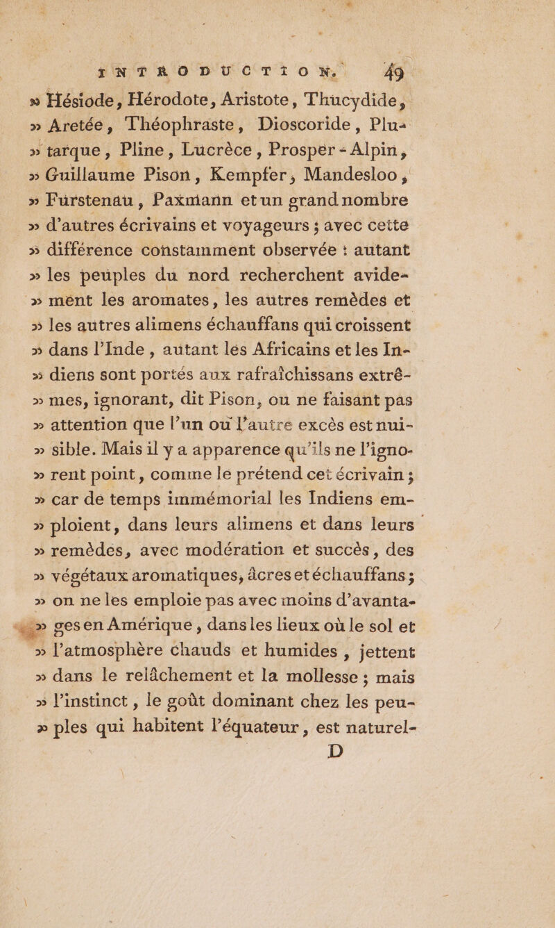 _» Hésiode, Hérodote, Aristote, Thucydide, » Aretée, Théophraste, Dioscoride, Plus: » tarque, Pline, Lucrèce , Prosper - Alpin, » Guillaume Pison, Kempfer, Mandesloo, » Furstenau, Paxmann etun grand nombre » d’autres écrivains et voyageurs ; avec cette » différence constamment observée : autant » les peuples du nord recherchent avide- » ment les aromates , les autres remèdes et » les autres alimens échauffans qui croissent » dans l'Inde , autant lés Africains et les In- » diens sont portés aux rafraîchissans extré- » mes, ignorant, dit Pison, ou ne faisant pas » attention que l’un ou l’autre excès est nui- » sible. Mais il ÿ a apparence qu'ils ne l’igno- » rent point, comme le prétend cet écrivain ; » car dé temps immémorial les Indiens em- » ploient, dans leurs alimens et dans leurs » remèdes, avec modération et succès, des » végétaux aromatiques, âcresetéchauffans ; » on ne les emploie pas avec moins d’avanta- «&gt;» gesen Amérique , dansles lieux où le sol et » l'atmosphère chauds et humides , jettent » dans le relâchement et la mollesse ; mais » linstinct , le goût dominant chez les peu- &gt;» ples qui habitent l’équateur , est naturel- D