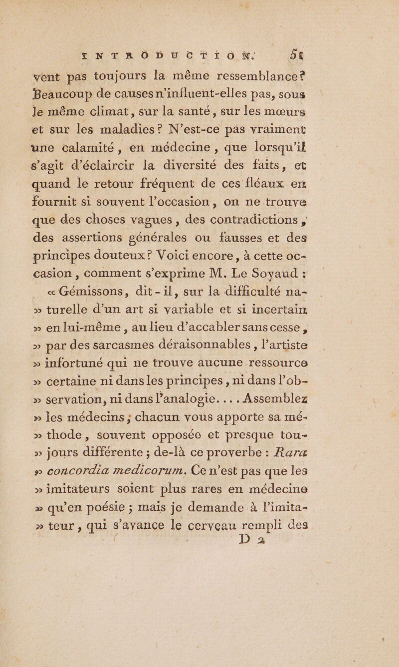 vent pas toujours la même ressemblance? Beaucoup de causes n'influent-elles pas, sous le même climat, sur la santé, sur les mœurs et sur les maladies? N'est-ce pas vraiment une calamité , en médecine , que lorsqu’ik s’agit d’éclaircir la diversité des faits, et quand le retour fréquent de ces fléaux en fournit si souvent l’occasion, on ne trouve que des choses vagues, des contradictions , des assertions générales ou fausses et des principes douteux? Voici encore, à cette oc- casion , comment s'exprime M. Le Soyaud : « Gémissons, dit-il, sur la difficulté na- >» turelle d’un art si variable et si incertain » en lui-même , au lieu d’accabler sans cesse , » par des sarcasmes déraisonnables , l'artiste » infortuné qui ne trouve aucune ressource » certaine ni dansles principes, ni dans l’ob- » servation, ni dans analogie... . Assemblez » les médecins ; chacun vous apporte sa mé- » thode, souvent opposée et presque tou- » jours différente ; de-là ce proverbe : Rare » concordia medicorum. Ce n’est pas que les » imitateurs soient plus rares en médecine > qu’en poésie ; mais je demande à limita- » teur, qui s'avance le cerveau see des Pa 2