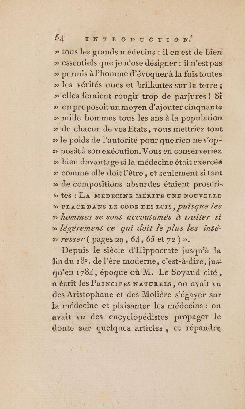 » tous les grands médecins : il en est de bien » essentiels que je n'ose désigner : il n’est pas : » permis à l’homme d'évoquer à la foistoutes » les vérités nues et brillantes sur la terre ; » elles feraient rougir trop de parjures ! Si » on proposoit un moyen d’ajouter cinquante » mille hommes tous les ans à la population » de chacun de vos Etats, vous mettriez tout » le poids de l’autorité pour que rien ne s’op- » posât à son exécution, Vous en conserveriez » bien davantage si la médecine était exercée » comme clle doit l’être , et seulement sitant » de compositions absurdes étaient proscri- » tes : LA MÉDECINE MÉRITE UNE NOUVELLE » PLACE DANS LE CODE DES LOIS, puisque les » Aommes se sont accoutumés à traiter Si » légérement ce qui doit le plus les rinté- » resser ( pages 29, 64,65 et 72)». Depuis le siècle d'Hippocrate jusqu’à la fin du 10€. de l’ère moderne, c’est-à-dire, jus- qu'en 1704, époque où M. Le Soyaud cité, a écrit les PRINCIPES NATURELS , On avait vu des Aristophane et des Molière s’égayer sur la médecine et plaisanter les médecins : on avait vu des encyclopédistes propager le doute sur quelques articles, et répandre