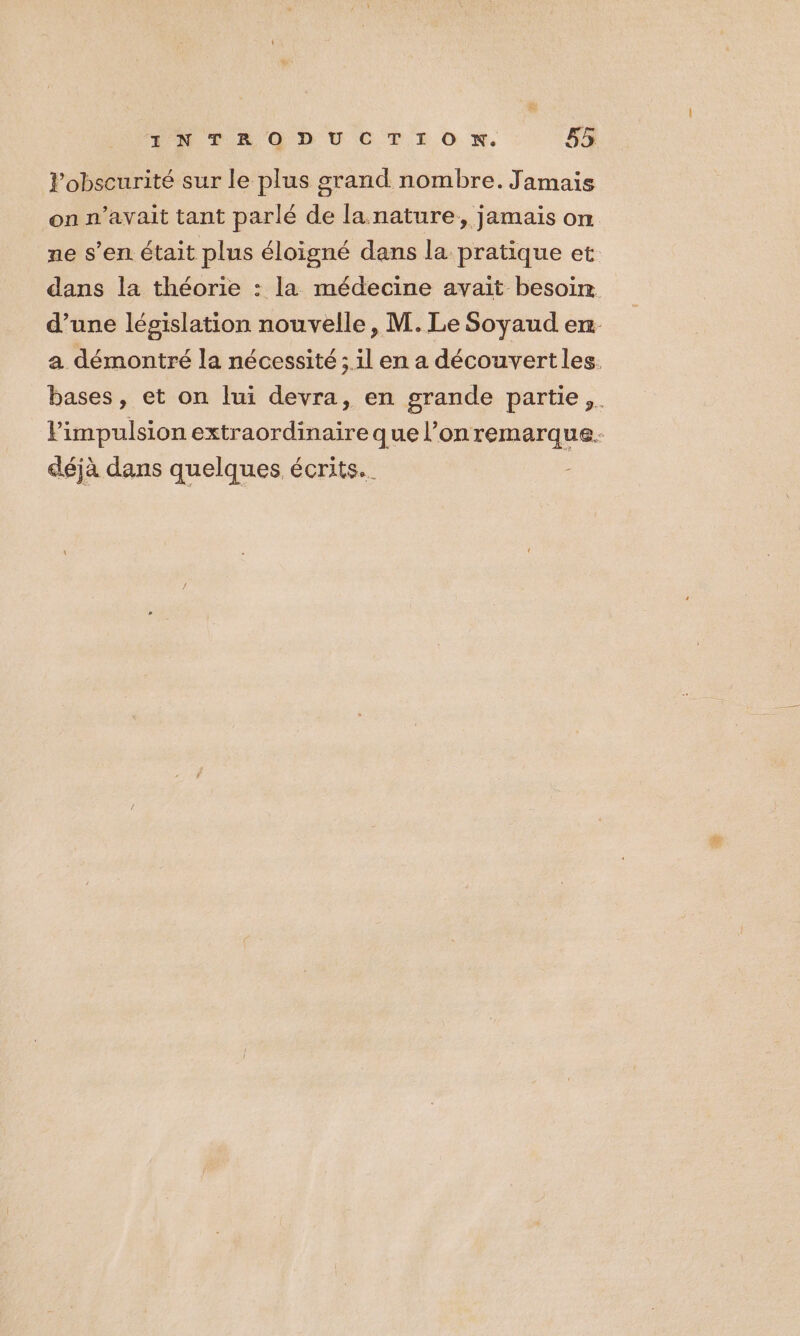 l'obscurité sur le plus grand nombre. Jamais on n'avait tant parlé de la nature, jamais on ne s’en. était plus éloigné dans la pratique et dans la théorie : la médecine avait besoin d’une législation nouvelle, M. Le Soyaud en a démontré la nécessité ; il en a découvertles. bases, et on lui devra, en grande partie, Pimpulsion extraordinaireque l’onremarque. déjà dans quelques écrits.