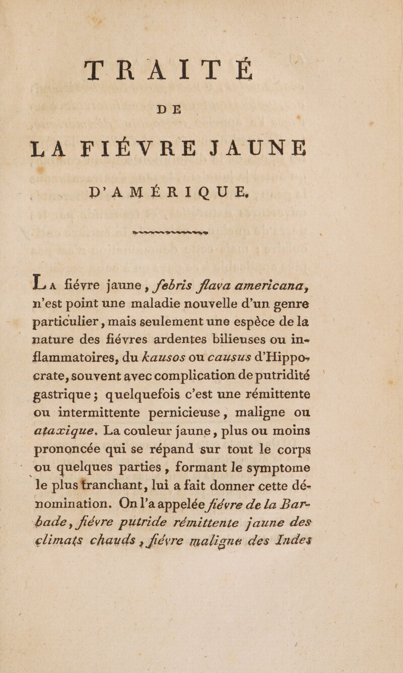 PRAITÉ D E LA FIÉVRE JAUNE DA M ÉR EQUU'E, La fiévre jaune , febris flava americana, n’est point une maladie nouvelle d’un genre particulier , mais seulement une espèce de la nature des fiévres ardentes bilieuses ou in- flammatoires, du £ausos ou causus d'Hippo- crate, souvent avec complication de putridité gastrique ; quelquefois c’est une rémittente ou intermittente pernicieuse, maligne ou ataxzique. La couleur jaune, plus ou moins prononcée qui se répand sur tout le corps ou quelques parties , formant le symptome le plus tranchant, lui a fait donner cette dé- nomination. On l’a appelée #évre de la Bar- bade, fiévre putride rémittente jaune des climats chauds , fiévre maligne des Indes