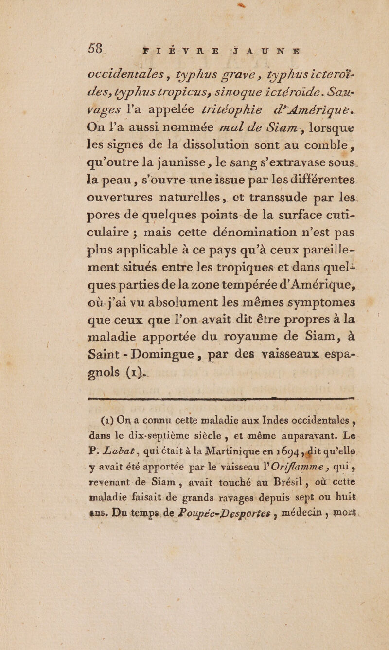 occidentales, typhus grave, typhus icteroï- des, typhus tropicus, sinoque ictéroide. Sau- vages l’a appelée #itéophie d’Amérique. On l’a aussi nommée mal de Siam, lorsque les signes de la dissolution sont au comble, qu'’outre la jaunisse, le sang s’extravase sous. la peau, s'ouvre une issue par les différentes ouvertures naturelles, et transsude par les. pores de quelques points de la surface cuti- culaire ; mais cette dénomination n’est pas plus applicable à ce pays qu’à ceux pareille- ment situés entre les tropiques et dans quel: ques parties de la zone tempérée d'Amérique, où. j'ai vu absolument les mêmes symptomes que ceux que l’on avait dit être propres à la maladie apportée du royaume de Siam, à Saint - Domingue , par des vaisseaux espa- gnols (x). | 1 (1) On a connu cette maladie aux Indes occidentales , dans le dix-septième siècle , et même auparavant. Le. P. Labat, qui était à la Martinique en 1694 ,git qu’elle y avait été apportée par le vaisseau l'Oriflamme > ui» revenant de Siam , avait touché au Brésil, où cette maladie faisait de grands ravages depuis sept ou huit aus, Du temps de Poupée-Desportes , médecin , mort.