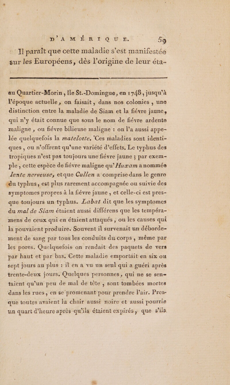 - Il paraît que cette maladie s’est manifestée sur les Européens, dès l’origine de leur éta- au Quartier-Morin , île St.-Domingue, en 1748, jusqu’à l’époque actuelle, on faisait, dans nos colonies , une distinction entre la maladie de Siam et la fiévre jaune, qui n’y était connue que sous le nom de fiévre ardente maligne , ou fiévre bilieuse maligne : on l’a aussi appe- lée quelquefois la matelorte, ‘Ces maladies sont identi- ques , ou n’offrent qu’une variété d'effets, Le typhus des tropiques n’est pas toujours une fiévre jaune ; par exem- ple , cette espèce de fiévre maligne qu’ Huram anommée Lente nerveuse, etque Cullen a comprise dans le genre du typhus, est plus rarement accompagnée ou suivie des symptomes propres à la fiévre jaune , et celle-ci est pres- que toujours un typhus. Labat dit que les symptomes du mal de Siam étaient aussi différens que les tempéra- mens de ceux qui en étaient attaqués , ou les causes qui la pouvaient produire. Souvent il survenait un déborde- ment de sang par tous les conduits du corps, mème par les pores. Quelqnefois on rendait des paquets de vers par haut et par bas. Cette maladie emportdit en six où sept jours au plus : il en a vu un seul qui a guéri après trente-deux jours. Quelques personnes, qui ne se sen= taient qu’un peu de mal de tête , sont tombées mortes dans les rues, en se promenant pour prendre Pair. Pres- que toutes avaient Fa chair aussi noire et aussi pourrie un quart d'heure après qu'ils étaientexpirés, que s’ils.