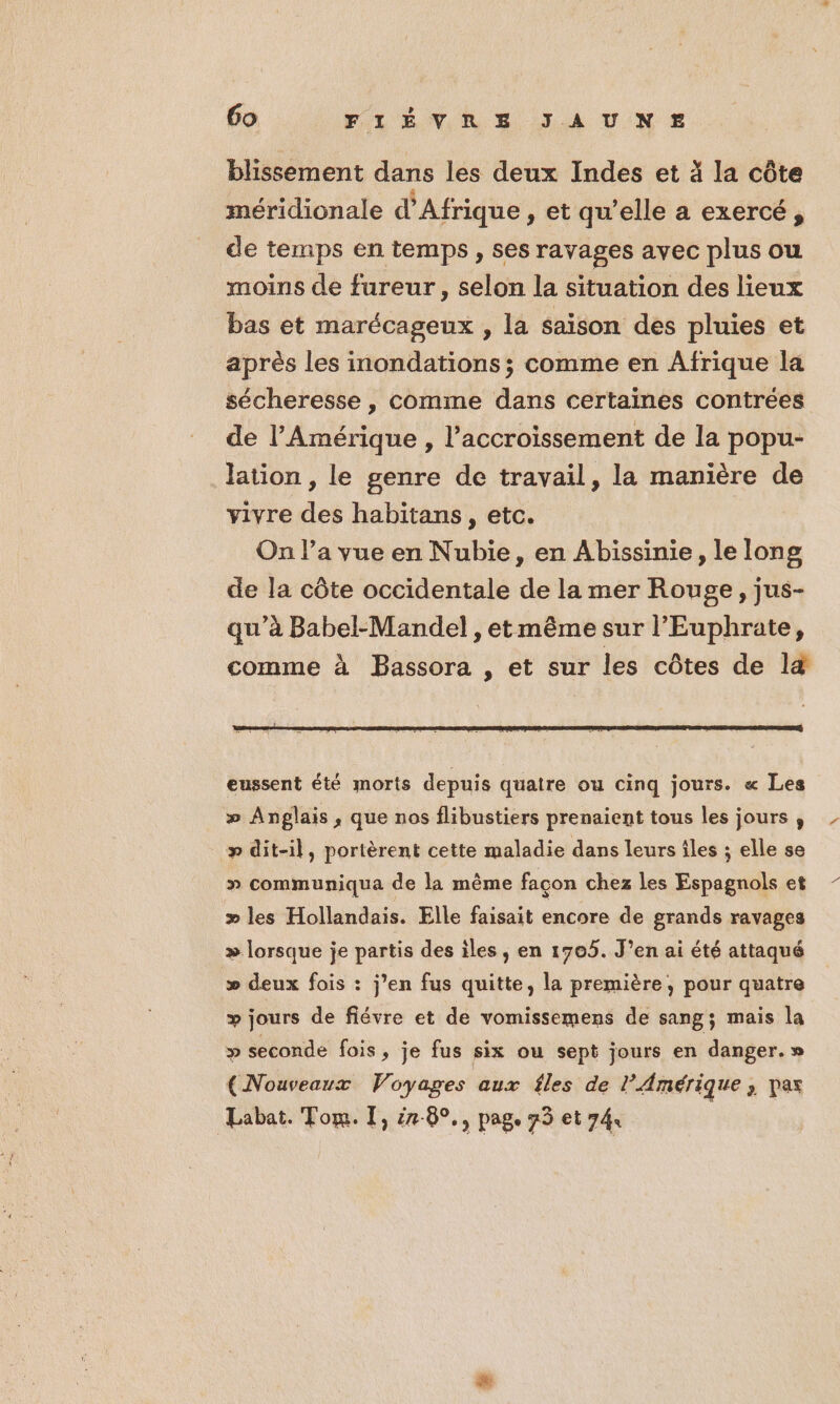 blissement dans les deux Indes et à la côte méridionale d'Afrique, et qu’elle a exercé, de temps en temps , ses ravages avec plus ou moins de fureur, selon la situation des lieux bas et A écaaie ,» la Saïson des pluies et après les inondations ; comme en Afrique la sécheresse , comme dans certaines contrées de l'Amérique , l'accroissement de la popu- lation , le genre de travail, la manière de vivre des habitans , etc. | On l’a vue en Nubie, en Abissinie, le long de la côte occidentale de la mer Rouge, jus- qu’à Babel-Mandel , et même sur l’Euphrate, comme à Bassora , et sur les côtes de l4 eussent été morts depuis quatre ou cinq jours. « Les » Anglais, que nos flibustiers prenaient tous les jours , _ p» dit-il, portèrent cette maladie dans leurs îles ; elle se » communiqua de la même façon chez les Espagndls et » les Hollandais. Elle faisait encore de grands ravages » lorsque je partis des iles , en 1705. J’en ai été attaqué » deux fois : j’en fus quitte, la première, pour quatre » jours de fiévre et de vomissemens de sang; mais la p seconde fois, je fus six ou sept jours en danger. » (Nouveaux Voyages aux fles de l'Amérique > Pas Labat. Tom. I, 78°, pag. 75 et 74