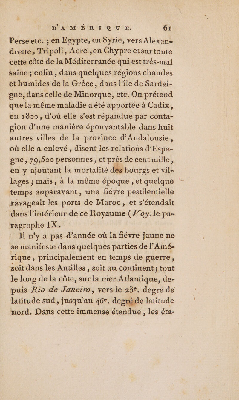 Perse etc. ; en Egypte, en Syrie, vers Alexane drette, Tripoli, Acre ,en Chypre etsurtoute cette côte de la Méditerranée qui est très-mal saine ; enfin , dans quelques régions chaudes et humides de la Grèce, dans l’île de Sardai- gne, dans celle de Minorque, etc. On prétend que la même maladie a été apportée à Cadix, en 1890, d’où elle s’est répandue par conta- gion d’une manière épouvantable dans huit autres villes de la province d’Andalousie, où elle a enlevé, disent les relations d’Espa- gne , 79,500 personnes, et près de cent mille, en y ajoutant la mortalité dés bourgs et vil= temps auparavant, une fiévre pestilentielle ravageait les ports de Maroc, et s’étendait dans l’intérieur de ce Royaume ( 770. le pa- 7 dinpee IX. Il n’y a pas d’année où la fiévre j jaune ne se manifeste dans quelques parties de l’Amé- rique, principalement en temps de guerre, soit dans les Antilles , soit au continent ; tout le long de la côte, sur la mer line de- puis Rio de Janeiro, vers le 23°. degré de latitude sud, jusqu au 46°, degré de énde nord. Dans cette immense étendue , les éta- 2
