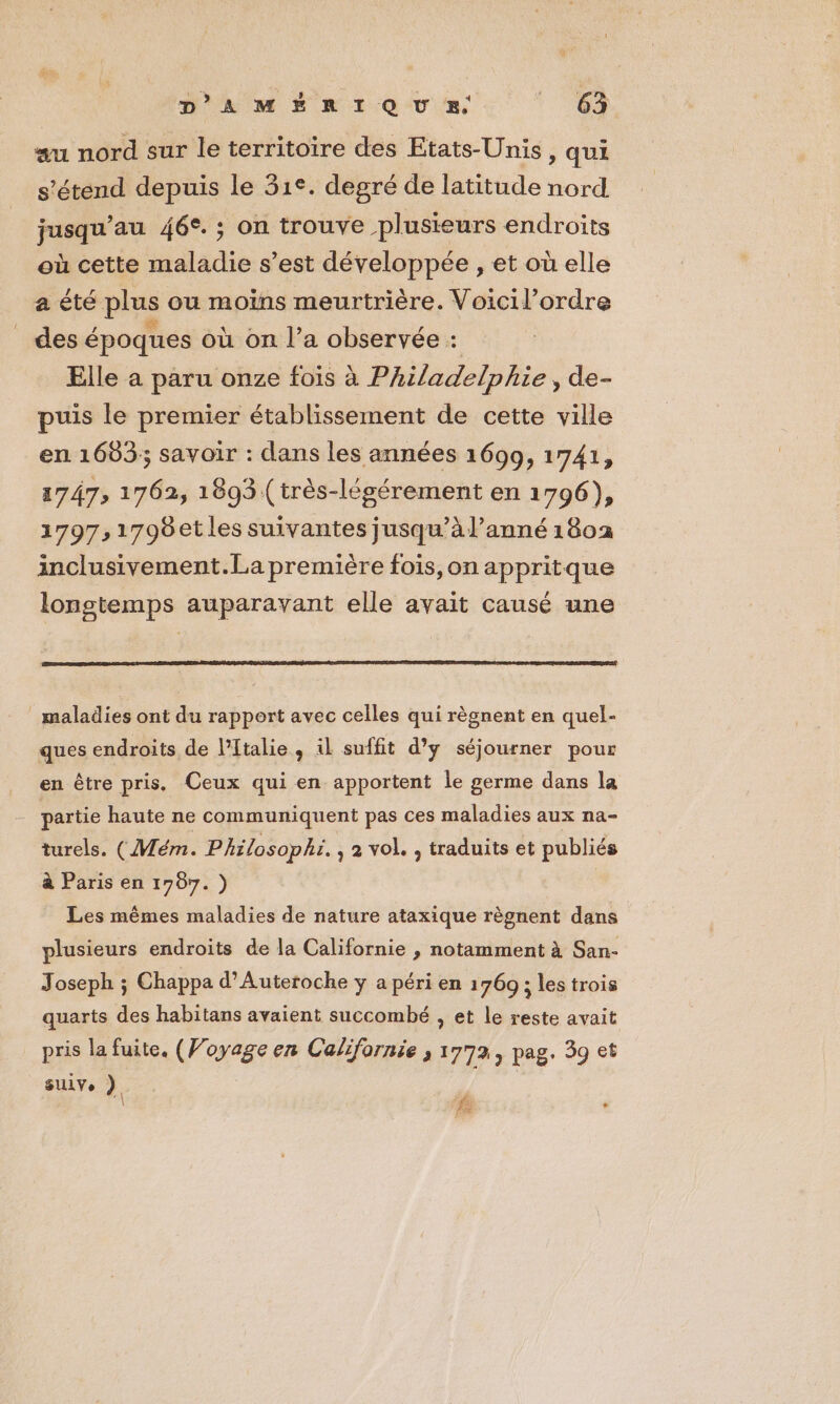 au nord sur le territoire des Etats-Unis , qui s'étend depuis le 31°. degré de latitude nord jusqu’au 46°. ; on trouve plusieurs endroits où cette maladie s’est développée , et où elle a été plus ou moïns meurtrière. Voicil’ordre _ des époques où on l’a observée : Elle a paru onze fois à Philadelphie, de- puis le premier établissement de cette ville en 1683; savoir : dans les années 1699, 1741, 1747; 1762, 1893 (très-légérement en 1796), 1797,1798etles suivantes jusqu’à lanné 1802 inclusivement.La première fois, on appritque longtemps auparavant elle avait causé une maladies ont du rapport avec celles qui règnent en quel- ques endroits de l'Italie, il suffit d’y séjourner pour en être pris. Ceux qui en apportent le germe dans la partie haute ne communiquent pas ces maladies aux na- turels. (Mém. Philosophi. , 2 vol. , traduits et publiés à Paris en 1787.) Les mêmes maladies de nature ataxique règnent dans plusieurs endroits de la Californie , notamment à San- Joseph ; Chappa d’Auteroche y a péri en 1769 ; les trois quarts des habitans avaient succombé , et le reste avait pris la fuite. (Voyage en Californie ; 1772, pag. 59 et SUiVe ) |