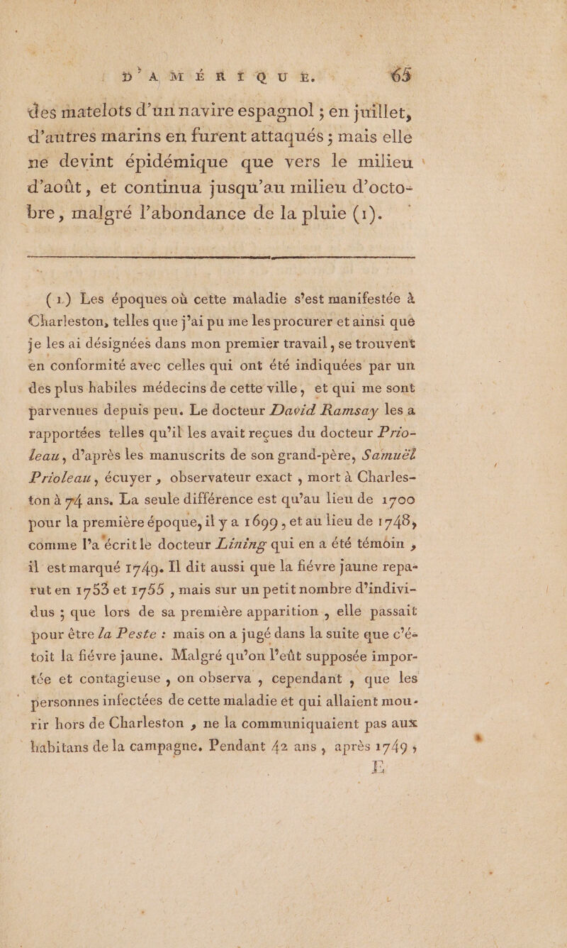 des matelots d’un navire espagnol ; en juillet, d’autres marins en furent attaqués ; mais elle ne devint épidémique que vers le milieu d'août, et continua jusqu’au milieu d’octo- bre, malgré l’abondance de la pluie (1). (1) Les époques où cette maladie s'est manifestée à Charleston, telles que j’ai pu me les procurer et At qué je les ai désignées dans mon premier travail, se trouvent en conformité avec celles qui ont été indiquées par un des plus habiles médecins de cette ville, et qui me sont parvenues depuis peu. Le docteur Daoid Ramsay les a rapportées telles qu’il Les avait reçues du docteur Prio- leau, d’après les manuscrits de son grand-père, Samuël Priolean, écuyer , observateur exact , mort à Charles- ton à 74 ans. La seule différence est qu’au lieu de 1700 pour la première époque, il ÿ a 1699 , et au lieu de 1748, comme l’a écritle docteur Lining qui en a été témoin , il est marqué 1740. Il dit aussi que la fiévre jaune repa- rut en 1753 et 1755 , mais sur un petit nombre d’indivi- dus ; que lors de sa première apparition , elle passait pour être /a Peste : mais on a jugé dans la suite que c’é- toit la fiévre jaune. Malgré qu’on l'eût supposée impor- personnes infectées de cette maladie ét qui allaient mou- rir hors de Charleston , ne la communiquaient pas aux _habitans de la campagne. Pendant 42 ans, après 1749; ge D 22