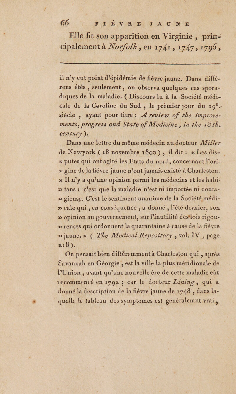 Elle ft son apparition en Virginie , prin- cipalement à Norfolk, en 1741, 1747, 1705, il n’y eut point d’épidémie de fiévre jaune. Dans diffé- rens étés , seulement , on observa quelques cas spora- diques de la maladie. ( Discours lu à la Société médi- cale de la Caroline du Sud , le premier jour du 19°. siècle , ayant pourtitre: 4 review of the improve- ments, progress and State of Medicine, in the 18 tk. century ).. Dans une lettre du même médecin au docteur Miller de Newyork ( 18 novembre 1800 }, il dit: « Les dis- » putes qui ont agité les Etats du nord, concernant l’ori- » gine de la fiévre jaune n’ont jamais existé à Charleston. » [Il n°y a qu’une opinion parmi les médecins et les habi- >» tans : c’est que la maladie n'est ni importée ni conta- » gieuse. C’est le sentiment unanime de la Société médi- » cale qui , en conséquence , a donné , l’été dernier, son » opinion au gouvernement, sur l’inutilité destlois rigou- >» reuses qui ordonnent la quarantaine à cause de la fiévre » jaune. » ( The Medical Repository , vol, IV , page 218 ). On pensait bien différemment à Charleston qui , après Savannah en Géorgie , est la ville la plus méridionale de l'Union , avant qu’une nouvelle ère de cette maladie eût 1ecommencé en 1792 ; car Le docteur Zining, qui a donné la description de la févre jaune de 1748 , dans la- quelle le tableau des symptomes est généralemnt vrai,