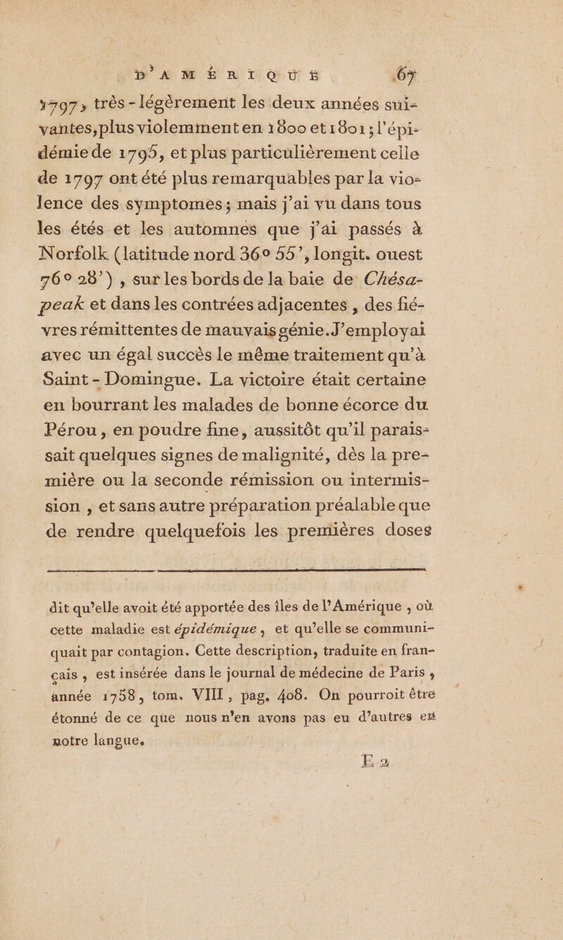 D'AMÉRTOÙES 6> 797 très - légèrement les deux années sui- vantes,plus violemment en 1600 et1801; l'épi: démie de 1795, et plus particulièrement celle de 1797 ont été plus remarquables par la vio: Jence des symptomes; mais j'ai vu dans tous les étés et les automnes que j'ai passés à Norfolk (latitude nord 36° 55’, longit. ouest 76° 28°) , sur les bords de la baie de Chésa- peak et dans les contrées adjacentes , des fié- vres rémittentes de mauvaisgénie.J’employai avec un égal succès le même traitement qu’à Saint - Domingue. La victoire était certaine en bourrant les malades de bonne écorce du Pérou, en poudre fine, aussitôt qu’il paraïs- sait quelques signes de malisnité, dès la pre- mière ou la seconde rémission ou intermis- sion , et sans autre préparation préalable que de rendre quelquefois les premières doses dit qu’elle avoit été apportée des îles de l'Amérique , où cette maladie est épidémique, et qu’elle se communi- quait par contagion. Cette description, traduite en fran- çais , est insérée dans le journal de médecine de Paris ; année 1758, tom. VIII, pag. 408. On pourroit être étonné de ce que nous n’en avons pas eu d’autres et notre langue. E.2