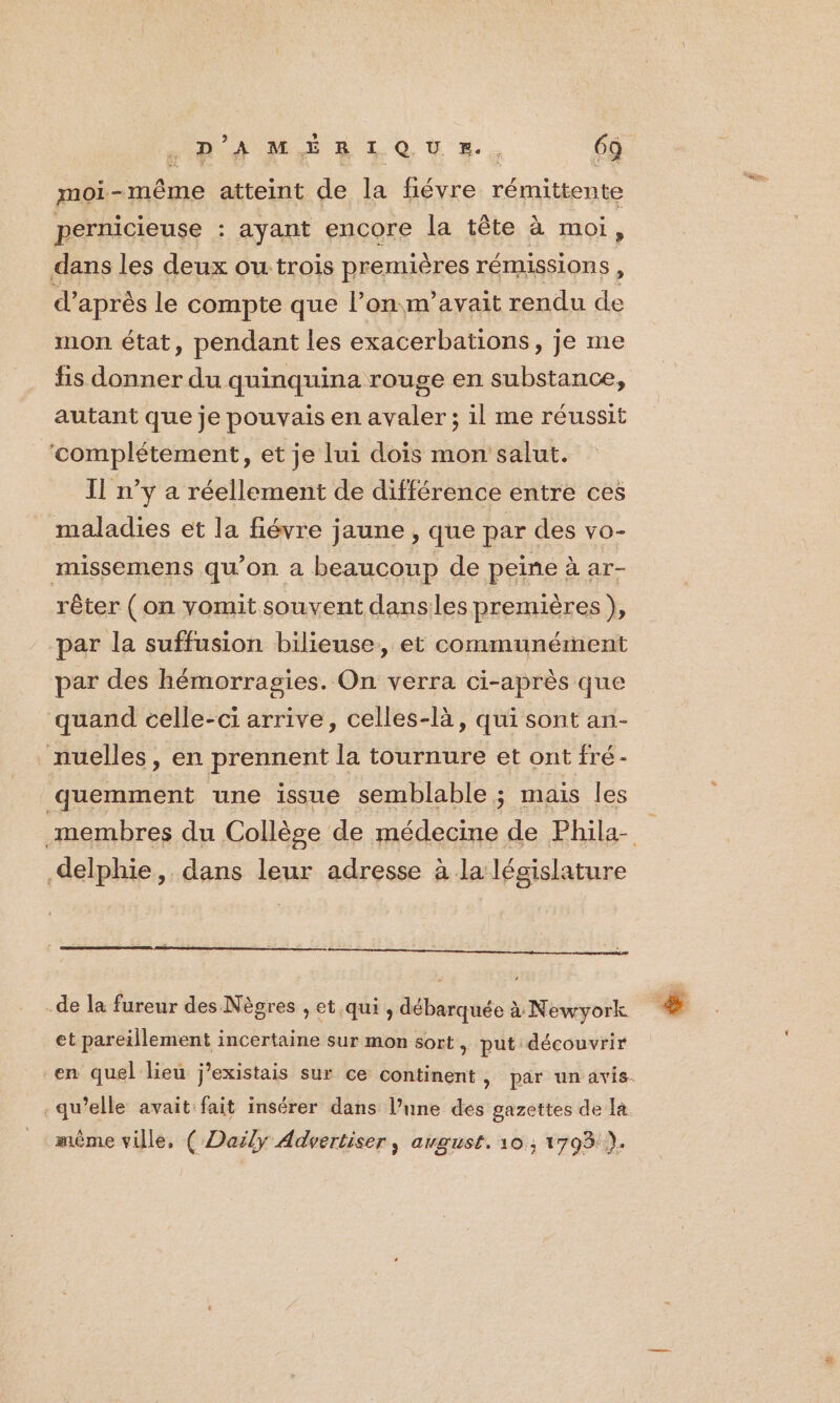DH MÉRIQUE., 6à moi-même atteint de la fiévre rémittente pernicieuse : ayant encore la tête à moi, dans les deux ou trois premières rémissions , d' après le compte que l’on m'avait rendu de mon état, pendant les exacerbations, je me fis donner du quinquina rouge en substance, autant que je pouvais en avaler ; il me réussit ‘complétement, et je lui dois mon salut. Il n’y a réellement de différence entre ces maladies et la fiévre jaune , que par des vo- missemens qu’on a beaucoup de peine à ar- rêter ( on vomit souvent danses premières }, par la suffusion bilieuse, et communément par des hémorragies. On verra ci-après que quand celle-ci arrive, celles-là, qui sont an- nuelles, en prennent la tournure et ont fré- quemment une issue semblable ; mais les delphie, dans leur adresse à la législature -de la fureur des Nègres , et qui, débarquée à Newyork et pareillement incertaine sur mon sort , put découvrir