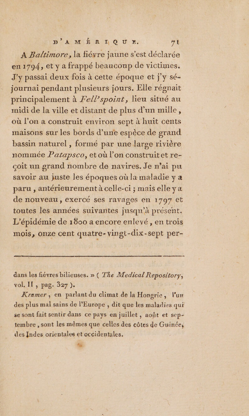 DA MIE R D Q Ur»: VA A Baltimore, la fiéyre jaune s’est déclarée en 1794, et y a frappé beaucoup de victimes. J'y passai deux fois à cette époque et j’y sé- journai pendant plusieurs jours. Elle régnait principalement à Fellspoint, lieu situé au midi de la ville et distant de plus d'un mille, où l’on a construit environ sept à huit cents maisons sur les bords d’une espèce de grand bassin naturel , formé par une large rivière nommée Parapsco, et où l’on construitet re- çoit un grand nombre de navires. Je n’ai pu savoir au juste les époques où la maladie y a paru , antérieurement à celle-ci ; mais elle ya de nouveau, exercé ses ravages en 1797 et toutes les années suivantes jusqu'à présent. L’épidémie de 1800 a encore enlevé , en trois mois, onze cent quatre-vingt-dix-sept per- dans les fiévres bilieuses. » ( T%e Medical ner ; vol. IT , pag. 327 ). Kramer, en parlant du climat de la Hongrie, lu des plus mal sains de l’Europe , dit que les maladies qui se sont fait sentir dans ce pays en juillet, août et sep- tembre , sont les mêmes que celles des côtes de Guinée, des Indes orientales et occidentales. #8