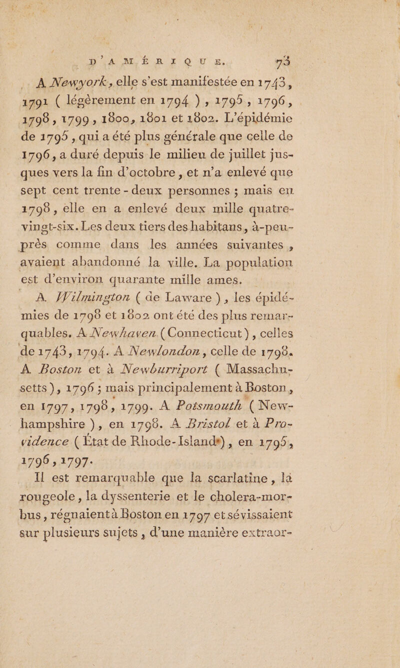_ À Newyork, elle s'est manifestée en 1743, 1791 ( légèrement en 1794 }) , 1795, 1796, 1798 , 1799 , 1800, 1601 et 1802. L'épidémie de 1795 , qui a été plus générale que celle de 1796, a duré depuis le milieu de juillet jus- ques vers la fin d'octobre , et n’a enlevé que sept cent trente - deux personnes ; mais em 1708 , elle en a enlevé deux mille quatre- vingt-six. Les deux tiers des habitans, à-peu- près comme dans les années suivantes , avaient abandonné la ville. La population est d'environ quarante mille ames. _ À Wilmington ( de Laware }, les épidé- mies de 1798 et 1802 ontété des plus remar- quables. À Newhaven.( Connecticut}, celles de1743, 1794 À Newlondon, celle de 1798. À Boston et à Newburriport ( Massachu- setts), 1796 ; mais principalement à Boston, en 1797, 1798, 1799. À Poismouth (New- hampshire ), en 1708. À Bristol et à Pro- vidence ( État de Rhode-Islands), en 1795, 1796 1797: Il est remarquable que la scarlatine , là rougeole, la dyssenterie et le cholera-mor- bus, régnaient à Boston en 1797 et sévissaient sur plusieurs su] ets , d’une manière extraor-