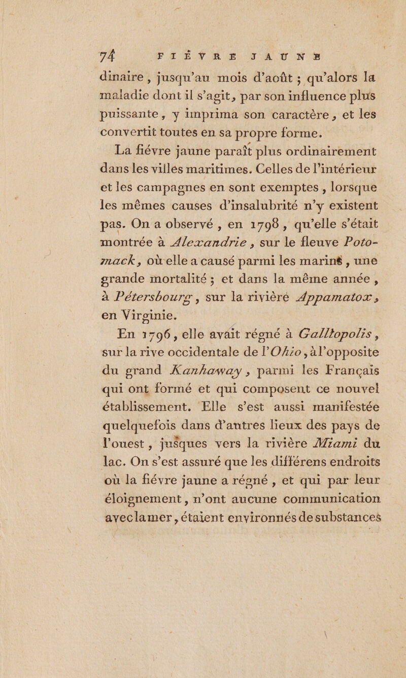 7Â FAHENRE JA UN dimaire , jusqu’au mois d’août ; qu’alors la maladie dont il s’agit, par son influence plus puissante, y imprima son caractère, et les convertit toutes en sa propre forme. La fiévre jaune paraît plus ordinairement dans les villés maritimes. Celles de l’intérieur et les campagnes en sont exemptes , lorsque les mêmes causes d’insalubrité n’y existent pas. On a observé , en 1798, qu'elle s'était montrée à Alexandrie , sur le fleuve Poto- mack, où elle a causé parmi les marin , une grande mortalité ; et dans la même année, à Pétersbours, sur la rivièré Appamaior ; en Virginie. | En 1796, elle avait régné à Galllopolis, sur la rive occidentale de Oio , a l’opposite du grand Xanhaway, parmi les Français qui ont formé et qui composent ce nouvel établissement. Elle s’est aussi manifestée quelquefois dans d’autres lieux des pays de l’ouest , jusques vers la rivière Mzam:i du lac. On s’est assuré que les différens endroits où la fiévre jaune a régné , et qui par leur éloignement , n’ont aucune communication aveclamer, étaient environnés de substances
