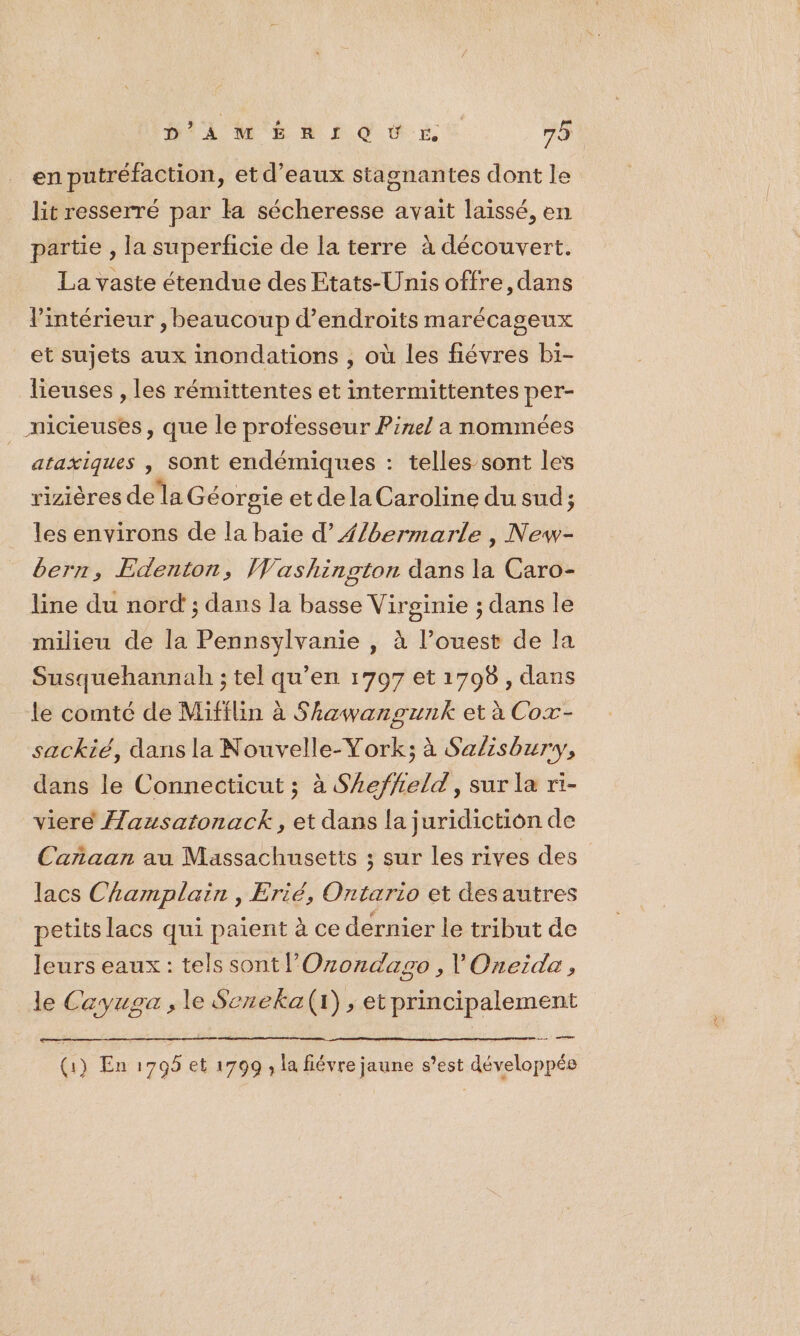 en putréfaction, et d’eaux stagnantes dont le lit resserré par la sécheresse avait laissé, en partie , la superficie de la terre à découvert. La vaste étendue des Etats-Unis offre, dans l’intérieur , beaucoup d’endroits marécageux et sujets aux inondations , où les fiévres bi- lieuses , les rémittentes et intermittentes per- __nicieuses, que le professeur Pinel a nommées ataxiques , Sont endémiques : telles sont les rizières dela Géorgie et de la Caroline du sud; les environs de la baie d’{/bermarle , New- bern, Edenton, Washington dans la Caro- line du nord'; dans la basse Virginie ; dans le milieu de la Pennsylvanie , à l’ouest de la Susquehannah ; tel qu’en 1707 et 1798 , dans le comté de Mifilin à Shzwangunk et à Cox- sackié, dans la Nouvelle-Vork; à Sa/isbury, dans le Connecticut ; à S£effeld, sur la ri- viere Æausatonack, et dans la juridiction de Carñaan au Massachusetts ; sur les rives des lacs Champlain , Erié, Ontario et desautres petits lacs qui paient à ce dernier le tribut de leurs eaux: tels sont lOzondago , l'Oneide, le Cayuga , le Seneka(r) , et principalement nel (1) En 1705 et 1799 ; la fiévre jaune s’est développée