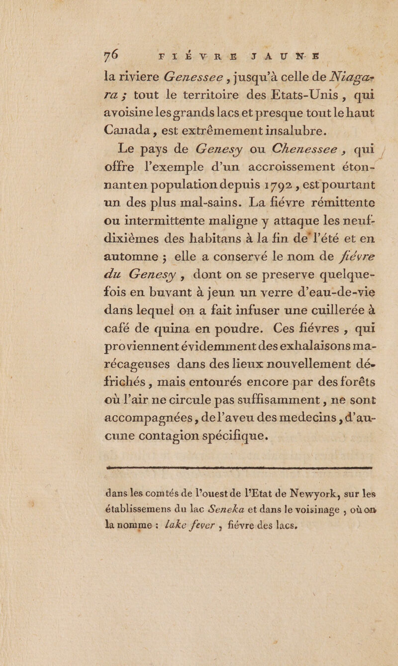la riviere Genessee , jusqu’à celle de Niaga ra ; tout le territoire des Etats-Unis, qui avoisine les grands lacs et presque tout le haut Canada , est extrêmement insalubre. | Le pays de Genesy ou Chenessee , qui, offre l'exemple d’un accroissement éton- nanten population depuis 1792 , est pourtant un des plus mal-sains. La fiévre rémittente ou intermittente maligne y attaque les neuf- dixièmes des habitans à la fin de l’été et en automne ; elle a conservé le nom de févre du Genesy , dont on se preserve quelque- fois en buvant à jeun un verre d’eau-de-vie dans lequel on a fait infuser une cuillerée à café de quina en poudre. Ces fiévres , qui proviennent évidemment des exhalaïsons ma- récageuses dans des lieux nouvellement dé. frichés , mais entourés encore par des forêts où l’air ne circule pas suffisamment, ne sont accompagnées, de l’aveu des medecins ,d’au- cune contagion spécifique. dans les comtés de l’ouest de l'Etat de Newyork, sur les établissemens du lac Sezeka et dans le voisinage , où on la nomme: lake fever , fiévre des lacs,