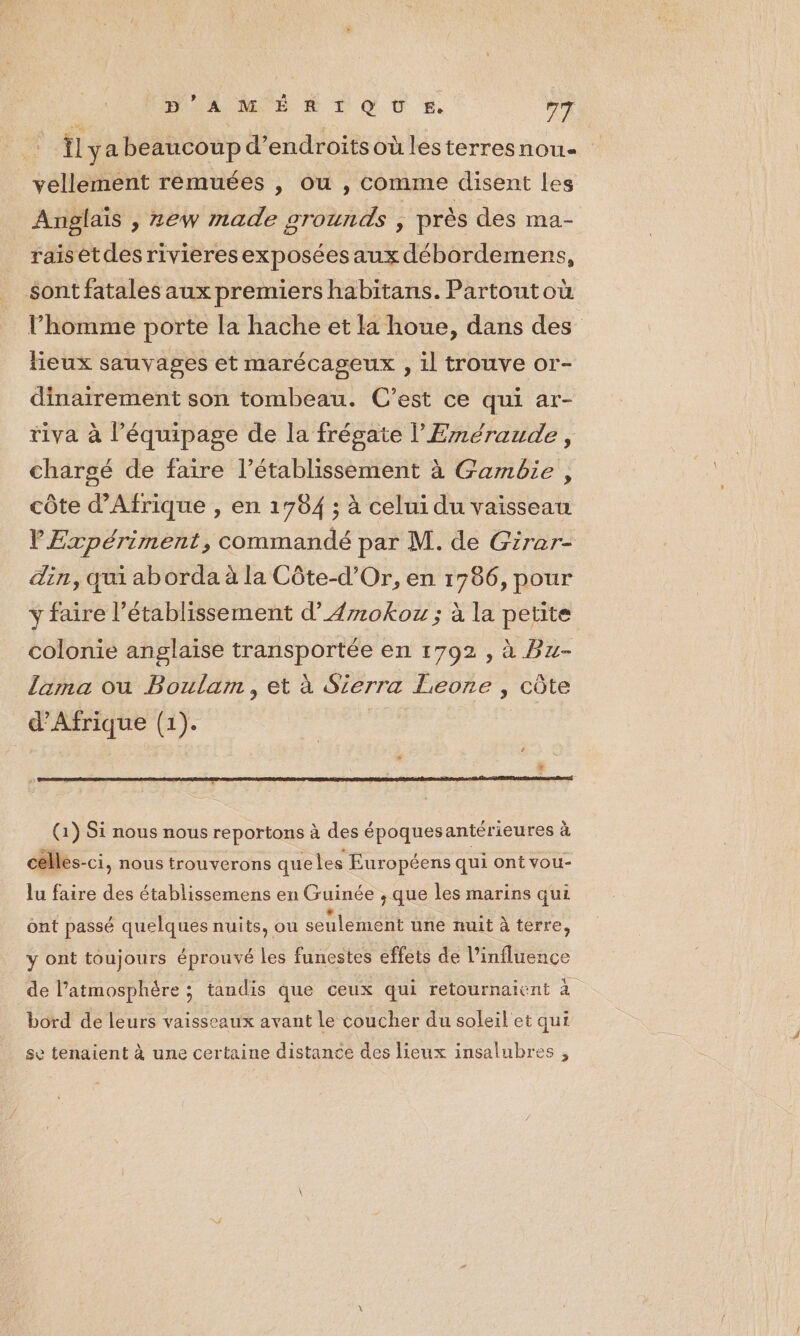 We Îl ya beaucoup d’endroitsoùlesterresnou- vellement rémuées , ou , comme disent les Anglais , zew made grounds , près des ma- raisetdes rivieresexposées aux débordemens, sont fatales aux premiers habitans. Partoutoù l’homme porte la hache et la houe, dans des lieux sauvages et marécageux , il trouve or- dinairement son tombeau. C’est ce qui ar- tiva à l’équipage de la frégate l’'Eméraude, chargé de faire l’établissement à Gambie, côte d'Afrique , en 1754 ; à celui du vaisseau VExpériment, commandé par M. de Girar- din, qui aborda à la Côte-d'Or, en 1786, pour y faire l'établissement d’4rokoz ; à la petite colonie anglaise transportée en 1792 , à Bz- Lima ou Boulam, et à Sierra Leone , côte d'Afrique (1). (1) Si nous nous reportons à des époquesantérieures à celles-ci, nous trouverons queles Européens qui ont vou- lu faire des établissemens en Guinée , que les marins qui ont passé quelques nuits, ou seulement une nuit à terre, y DH toujours éprouvé les funestes effets de l'influence de l’atmosphère ; tandis que ceux qui retournaient à bord de leurs vaisseaux avant le coucher du soleil et qui se tenaient à une certaine distance des lieux insalubres ,