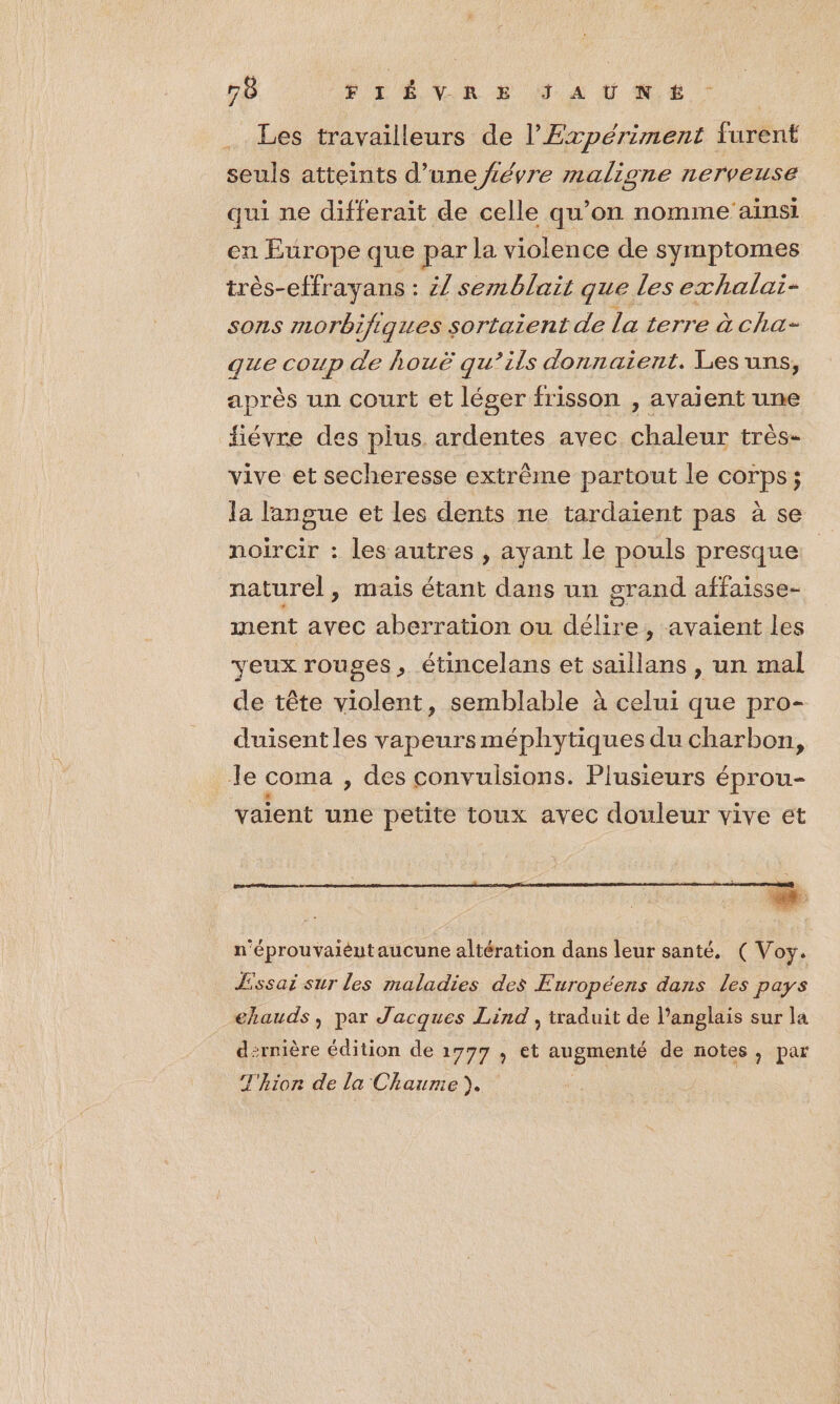 Les travailleurs de l’Expériment furent seuls atteints d’une fiévre maligne nerveuse qui ne differait de celle qu’on nomme’ainsi en Europe que par la violence de symptomes très-effrayans : Z/ semblait que les exhalai- sons morbifig1es sortaient de La terre àcha- que coup de houë qu’ils donnaient. Les uns, après un court et léger frisson , avaient une fiévre des plus ardentes avec chaleur très- vive et secheresse extrême partout le corps; la langue et les dents ne tardaient pas à se noircir : les autres , ayant le pouls presque naturel, mais étant dans un grand affaisse- nent avec aberration ou délire, avaient les veux rouges, étincelans et saillans , un mal de tête violent, semblable à celui que pro- duisent les vapeurs méphytiques du charbon, le coma , des convulsions. Plusieurs éprou- vaient une petite toux avec douleur vive et n'éprouvaiéutaucune altération dans leur santé, ( Voy. Essai sur les maladies des Européens dans Les pays ehauds, par Jacques Lind , traduit de l’anglais sur la d:rnière édition de 1777 , Ct PRÉRIene de notes ; par T'hior de la Chaume ).