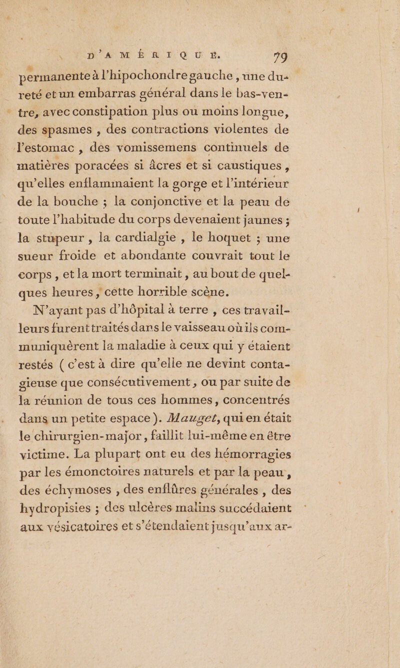 permanente à l’hipochondresauche , une du: reté etun embarras général dans le bas-ven- tre, avec constipation plus ou moins longue, des spasmes , des contractions violentes de Jestomac , des vomissemens continuels de matières poracées si âÂcres et si caustiques, qu’elles enflamimnaient la gorge et l’intérieur de la bouche ; la conjonctive et la peau de toute l'habitude du corps devenaient jaunes ; la stupeur , la cardialgie , le hoquet ; une sueur froide et abondante couvrait tout le corps , et la mort terminait, au bout de quel- ques heures, cétte horrible scène. N'ayant pas d'hôpital à terre , ces travail- leurs furenttraités dars le vaisseau où ils com- muniquèrent la maladie à ceux qui y étaient restés ( c’est à dire qu’elle ne devint conta- gieuse que consécutivement , où par suite de la réunion de tous ces hommes, concentrés dans un petite espace). Mauget, quien était le chirursien-major, faillit lui-même en être victime. La plupart ont eu des hémorragies par les émonctoires naturels et par la peau, des échymoses , des enflüres générales , des hydropisies ; des ulcères malins succédaient aux vésicatoires et s’étendaient jusqu'aux ar-