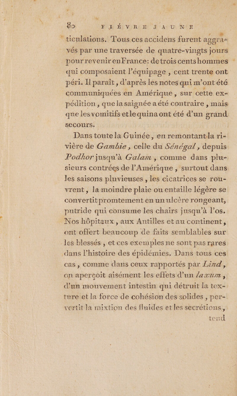 KES ? = + # r icnlations. Tous ces accidens furent aggra- vés par une traversée de quatre-vingts jours pour revenir enFrance: de trois cents hommes qui composaient l'équipage , cent trente ont péri. H paraît, d’après lés notes qui m ont été communiquées en Amérique, sur cette ex= pédition, quelasaignée aété contraire , mais que lesvomitifs etle quina ont été d’un grand secours, | Dans toute la Guinée, en remontantla ri- vière de Gambie, celle du Sénégal, depuis Podhor jusqu'à Galam , comme dans plu- sieurs contrées de l'Amérique , surtout dans les saisons pluvieuses , les cicatrices se rou- vrent, la moindre plaie ou entaille légère se convertitpromtement en un ulcère rongeant, putride qui consume les chairs jusqu’à los, Nos hôpitaux , aux Antilles etau continent, ont offert beaucoup de faits semblables sur cas , Comme dans ceux rapportés par Jznd, on aperçoit aisément les effets d’un /zxzn , d'un mouvement intestin qui détruit la tex- ture et la force de cohésion des solides , per- vertit la mixtion des fluides et les secrétions, teuc