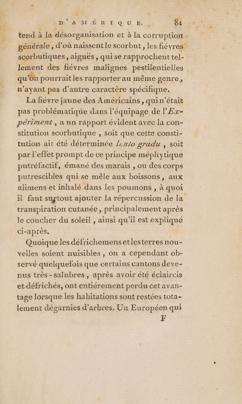 tend à la désorganisation et à la co rruptiort + générale , d’où naissent le scorbut, les fiévres scorbutiques , aigues , qui se rapprochent tel- lement des fiévres malisnes pestilentielles qu'on pourrait les rapporter au même genre, n'ayant pas d'autre caractère spécifique. La fiévre jaune des Américains, quin’était pas problématique dans l'équipage de l'Ex« périment , a un räpport évident avec la con- stitution scorbutique , soit que cette consti- tution ait été déterminée /ento gradu , soit par l'effet prompt de ce principe méphytique putréfactif, émané des marais , ou des corps putrescibles qui se mêle aux boissons, aux alimens et inhalé dans les poumons y à quoi il faut surtout ajouter la répercussion de la transpiration cutanée, principalement après le coucher du soleil , ainsi qu’il est expliqué ci-après, | Quoique les défrichemensetlesterres nou- velles soient nuisibles , on a cependant ob- servé quelquefois que certains cantons deve- nus très -salubres, après avoir été éclaircis et-défrichés, ont entiérement perdu cet avan- tage lorsque les habitations sont restées tota- lement désarnies d'arbres. Un Européen qui F