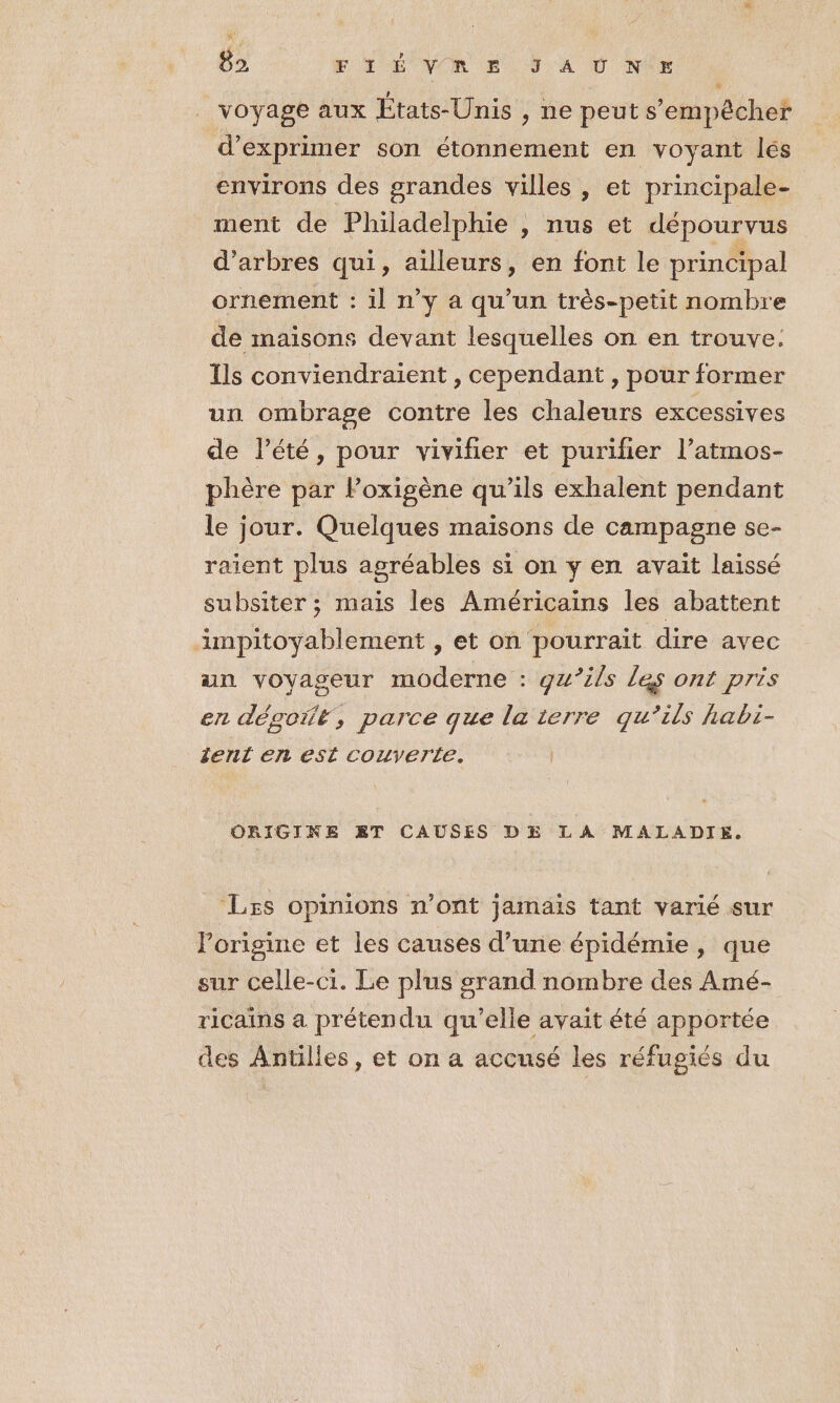 8 UE NOR E JA ÜÙ Nix voyage aux États-Unis , ne peut s'empêcher d'exprimer son étonnement en voyant lés environs des grandes villes , et principale- ment de Philadelphie , nus et dépourvus d'arbres qui, ailleurs, en font le principal ornement : il n’y a qu’un très-petit nombre de maisons devant lesquelles on en trouve. Ils conviendraient , cependant , pour former un ombrage contre les chaleurs excessives de l'été, pour vivifier et purifier l’atmos- phère par Poxigène qu’ils exhalent pendant le jour. Quelques maisons de campagne se- raient plus agréables si on y en avait laissé subsiter ; mais les Américains les abattent impitoyablement , et on pourrait dire avec an voyageur moderne : gu’ils les ont pris en dégoit, parce que la 1erre qu’ils habi- tent en est couyerle. ORIGINE ET CAUSES DE LA MALADIE. ‘Les opinions n’ont jamais tant varié sur l’origine et les causes d’une épidémie, que sur celle-ci. Le plus grand nombre des Amé- ricains a prétendu qu’elle avait été apportée des Anülles, et on a accusé les réfugiés du