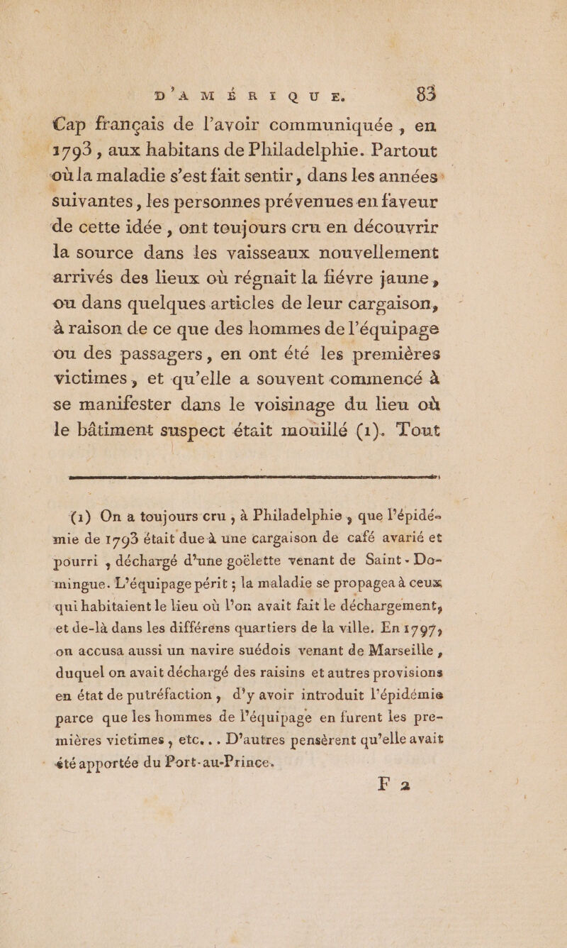 Cap français de l’avoir communiquée , en 1793, aux habitans de Philadelphie. Partout où la maladie s’est fait sentir, dans les années* suivantes, les personnes prévenues en faveur de cette idée , ont toujours cru en découvrir la source dans les vaisseaux nouvellement arrivés des lieux où régnait la fiévre jaune, ou dans quelques articles de leur cargaison, à raison de ce que des hommes de l'équipage ou des passagers, en ont été les premières victimes , et qu’elle a souvent commencé à se manifester dans le voisinage du lieu où le bâtiment suspect était mouillé (1). Tout % (1) On a toujours cru , à Philadelphie , que l’épidé- mie de 1793 était due à une cargaison de café avarié et pourri ; déchargé d’une goëlette venant de Saint - Do- mingue. L’équipage périt ; la maladie se propagea à ceux qui habitaient le lieu où l’on avait fait le déchargement, et de-là dans les différens quartiers de la ville, En 1797, on accusa aussi un navire suédois venant de Marseille, duquel on avait déchargé des raisins et autres provisions en état de putréfaction, d’y avoir introduit l'épidémie parce que les hommes de Péquipage en furent les pre- mières vietimes , etc... D’autres pensèrent qu’elle avait : étéapportée du Port-au-Prince. F 2