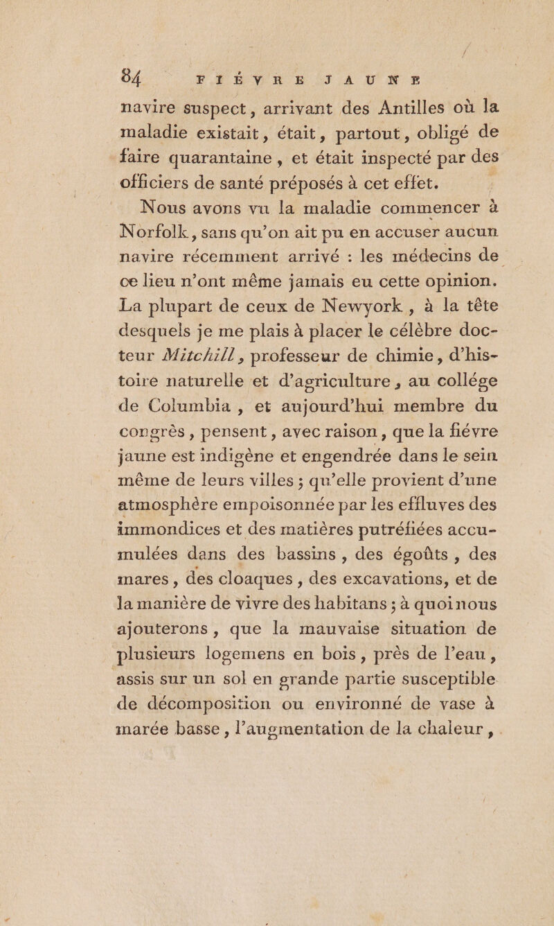 navire suspect, arrivant des Antilles où la maladie existait, était, partout, obligé de faire quarantaine , et était inspecté par des officiers de santé préposés à cet effet. Nous avons vu la maladie commencer à Norfolk, sans qu’on ait pu en accuser aucun navire récemment arrivé : les médecins de ce lieu n’ont même jamais eu cette opinion. La plupart de ceux de Newyork , à la tête desquels je me plais à placer le célèbre doc- teur Mitchill, professeur de chimie, d’his- toire naturelle et d'agriculture , au collège de Columbia , et aujourd’hui membre du congrès , pensent, ayec raison , que la fiévre jaune est indigène et engendrée dans le sein même de leurs villes ; qu’elle provient d’une atmosphère empoisonnée par les effluves des immondices et des matières putréhées accu- mulées dans des bassins , des égoûts , des mares, des cloaques , des excavations, et de la manière de vivre des habitans ; à quoinous ajouterons , que la mauvaise situation de plusieurs logemens en bois, près de l’eau, assis sur un sol en grande partie susceptible de décomposition ou environné de vase à marée basse, l’augmentation de la chaleur,