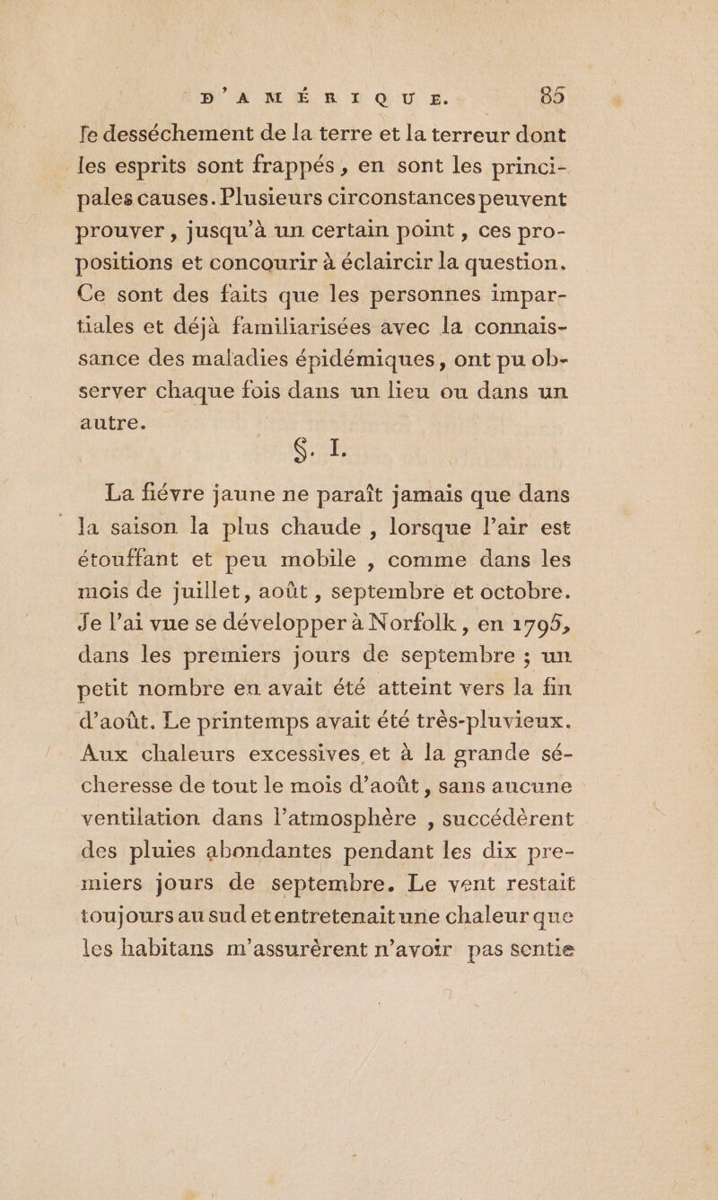 fe desséchement de la terre et la terreur dont les esprits sont frappés, en sont les princi- pales causes. Plusieurs circonstances peuvent prouver, jusqu’à un certain point, ces pro- positions et concourir à éclaircir la question. Ce sont des faits que les personnes impar- tiales et déjà familiarisées avec la connais- sance des maladies épidémiques, ont pu ob- server chaque fois dans un lieu ou dans un autre. | QUE La fiévre jaune ne paraît jamais que dans la saison la plus chaude , lorsque Pair est étouffant et peu mobile , comme dans les mois de juillet, août , septembre et octobre. Je l’ai vue se développer à Norfolk, en 1705, dans les premiers jours de septembre ; un petit nombre en avait été atteint vers la fin d’août. Le printemps avait été très-pluvieux. Aux chaleurs excessives et à la grande sé- cheresse de tout le mois d’août, sans aucune ventilation dans l’atmosphère , succédèrent des pluies abondantes pendant les dix pre- miers jours de septembre. Le vent restait toujours au sudetentretenaitune chaleur que les habitans m’assurèrent n'avoir pas sentie
