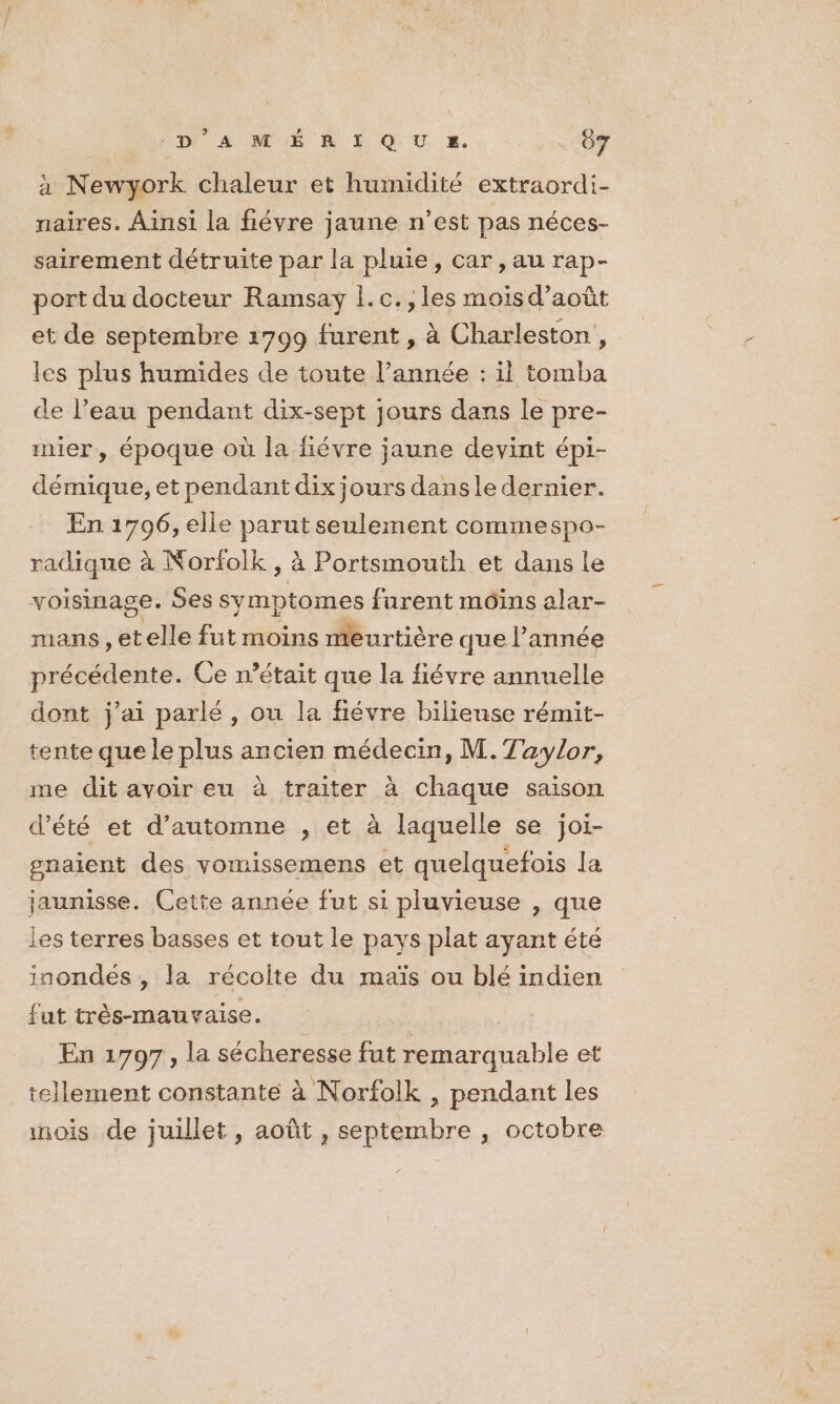 DA NÉ À L QU a. xs TOY à Newyork chaleur et humidité extraordi- naires. Ainsi la fiévre jaune n’est pas néces- sairement détruite par la pluie, car, au rap- port du docteur Ramsay 1. c. , les mois d’août et de septembre 1799 furent , à Charleston, les plus humides de toute l’année : il tomba de l’eau pendant dix-sept jours dans le pre- mier, époque où la fiévre jaune devint épi- démique, et pendant dix jours dansle dernier. En 1796, elle parut seulement commespo- radique à Norfolk , à Portsmouth et dans le voisinage. 5es symptomes furent moins alar- mans , et elle fut moins meurtière que l’année précédente. Ce n’était que la fiévre annuelle dont j'ai parlé, ou la fiévre biliense rémit- tente que le plus ancien médecin, M. Taylor, me dit avoir eu à traiter à chaque saison d'été et d'automne , et à laquelle se joi- gnaient des vomissemens et quelquefois la jaunisse. Cette année fut si pluvieuse , que les terres basses et tout le pays plat ayant été inondés , la récolte du maïs ou blé indien fut trèés-mauvaïise. En 1797, la sécheresse fut remarquable et tellement constante à Norfolk , pendant les mois de juillet, août , septembre , octobre