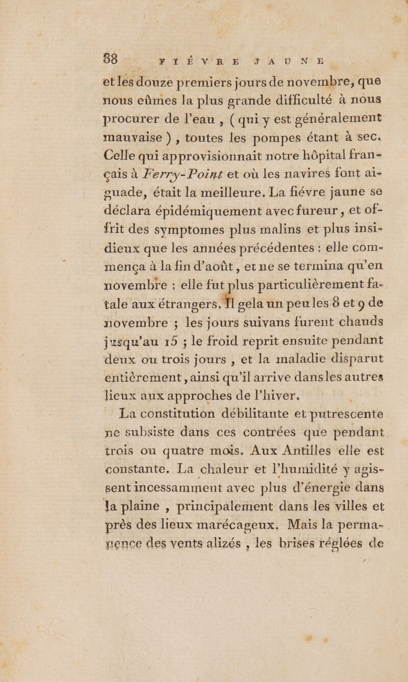 38 FTÉVRE ÿ À Ù N°E etles Muse premiers jours de novembre, que nous eûmes la plus grande difficulté à nous procurer de l’eau , ( qui y est généralement mauvaise ) , toutes les pompes étant à sec. Celle qui approvisionnait notre hôpital fran- çais à Ferry-Point et où les navires font aï- guade, était la meilleure, La fiévre jaune se déclara épidémiquement avec fureur, et of- frit des symptomes plus malins et plus insi- dieux que les années précédentes : elle com- mença à la fin d'août, etne se termina qu'en novembre : elle fut sis particulièrement fa- tale aux étrangers, 71 gela un peu les 8 et 9 de novembre ; les jours suivans furent chauds jusqu’au 15 ; le froid reprit ensuite pendant deux ou trois jours , et la maladie disparut entièrement, ainsi qu'il arrive dansles autres lieux aux approches de l'hiver. La constitution débilitante et phtrésorite ne subsiste dans ces contrées que pendant trois ou quatre mois. Aux Antilles elle est constante. La chaleur et l'humidité y agis- sent incessamment avec plus d'énergie dans la plaine , principalement dans les villes et près des lieux marécageux. Mais la perma-. nence des vents alizés , les hrises réglées de æ,