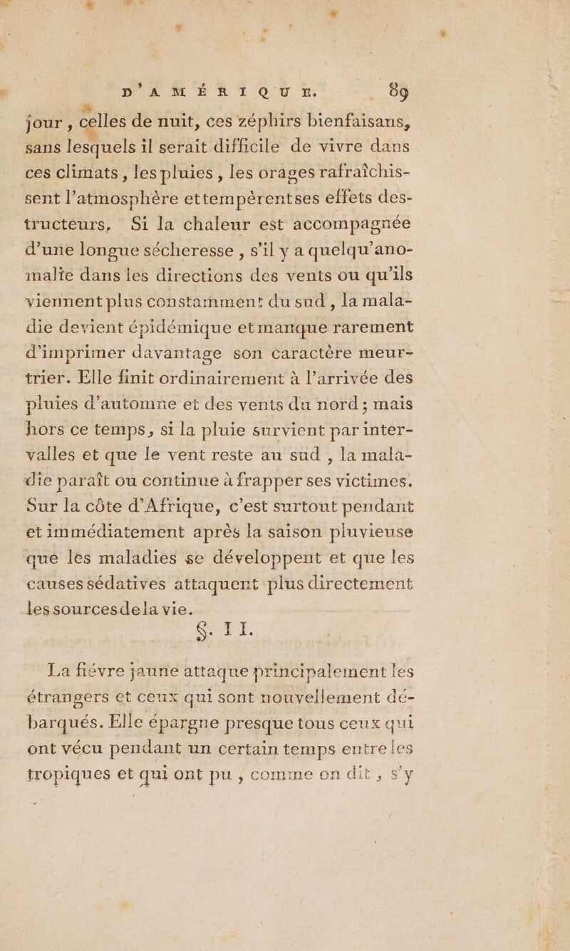 jour , celles de nuit, ces zéphirs bienfaisans, sans lesquels il serait difficile de vivre dans ces climats, les pluies , les orages rafraichis- sent l’atmosphère ettempèrentses effets des- tructeurs, Si la chaleur est accompagnée d’une longue sécheresse , s’il y a quelqu’ano- malte dans les directions des vents ou qu’ils viennent plus constamment du sud, la mala- die devient épidémique etmanque rarement d'imprimer davantage son Caractère meur- trier. Elle finit ordinairement à l’arrivée des pluies d'automne et des vents du nord; mais hors ce temps, si la pluie survient parinter- valles et que le vent reste au sud , la mala- die paraît ou continue à frappér ses victimes. Sur la côte d'Afrique, c’est surtout pendant _etimmédiatement après la saison pluvieuse qué les maladies se développent et que les causes sédatives attaquent plus directement lessourcesdela vie. CASE La fiévre jaune attaque principalement les étrangers et ceux qui sont nouvellement dé- barqués. Elle épargne presque tous ceux qui ont vécu pendant un certain temps entre les tropiques et qui ont pu , comme on dit, s’y