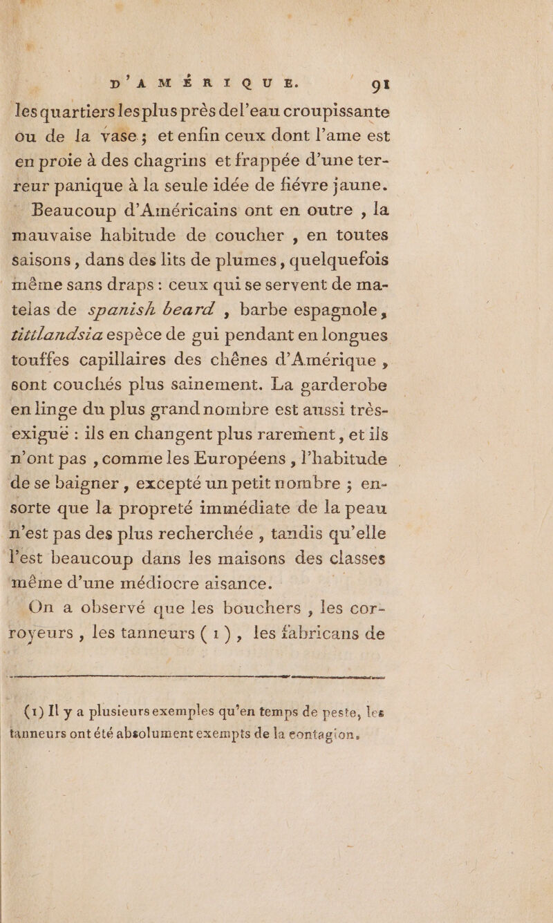 D'AMÉRIQU %. “F'e | les quartiers les plus près del’eau croupissante ou de la vase; etenfin ceux dont l’ame est en proie à des chagrins et frappée d’une ter- reur panique à la seule idée de fiévre jaune. * Beaucoup d’Américains ont en outre , la mauvaise habitude de coucher , en toutes saisons, dans des lits de plumes, quelquefois _ mème sans draps: ceux qui se servent de ma- telas de spanish beard , barbe espagnole, titilandsia espèce de gui pendant en longues touffes capillaires des chênes d'Amérique , sont couchés plus sainement. La parderobe en linge du plus grandnombre est aussi très- exigue : ils en changent plus rarement, et ils n’ont pas ,comme les Européens , l'habitude de se baigner , excepté un petit uombre ; en- sorte que la propreté immédiate de la peau n’est pas des plus recherchée , tandis qu’elle l’est beaucoup dans les maisons des classes même d’une médiocre aisance. On a observé que les bouchers , les cor- royeurs , les tanneurs (1), les fabricans de (272 > (1) Il y a plusieurs exemples qu’en temps de peste, les _tanneurs ontété absolument exempts de la eontagion,