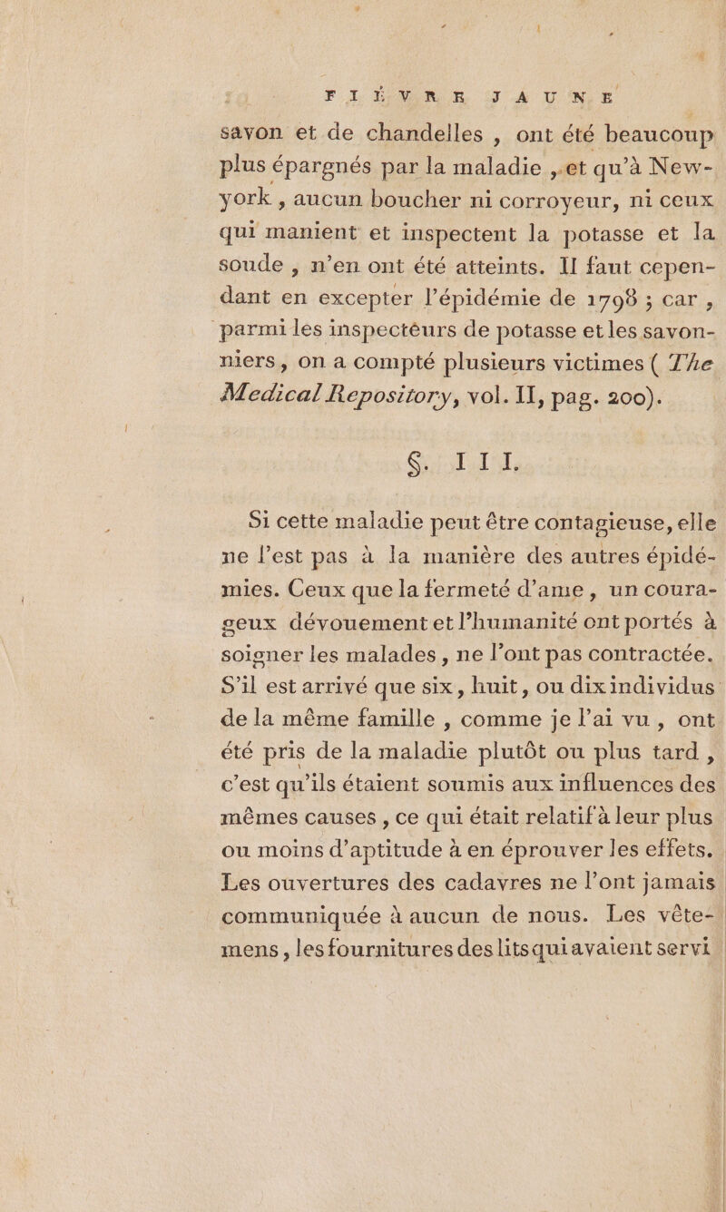 F I ÉVOR E !J À UN € savon et de chandelles | ont été beaucoup plus épargnés par la maladie ,.et qu'à New- york , aucun boucher ni corroyeur, ni ceux qui manient et inspectent la potasse et la soude , n’en ont été atteints. II faut cepen- dant en excepter l’épidémie de 1798 ; car, parmi les inspectèurs de potasse et les savon- niers, On à compté plusieurs victimes ( 4e Medical Repository, vol. II, pag. 200). SAR TER 91 cette maladie peut être contagieuse, elle ne l’est pas à la manière des autres épidé- mies. Ceux que la fermeté d’ame, un coura- seux dévouement et l'humanité ont portés à soigner les malades, ne l’ont pas contractée. S'il est arrivé que six, huit, ou dixindividus de la même famille , comme je lai vu, ont été pris de la maladie plutôt ou plus tard, c’est qu'ils étaient soumis aux influences des mêmes causes , ce qui était relatif à leur plus ou moins d'aptitude à en éprouver les effets. Les ouvertures des cadavres ne l’ont jamais communiquée à aucun de nous. Les vête-, mens , les fournitures des litsquiavaient servi |