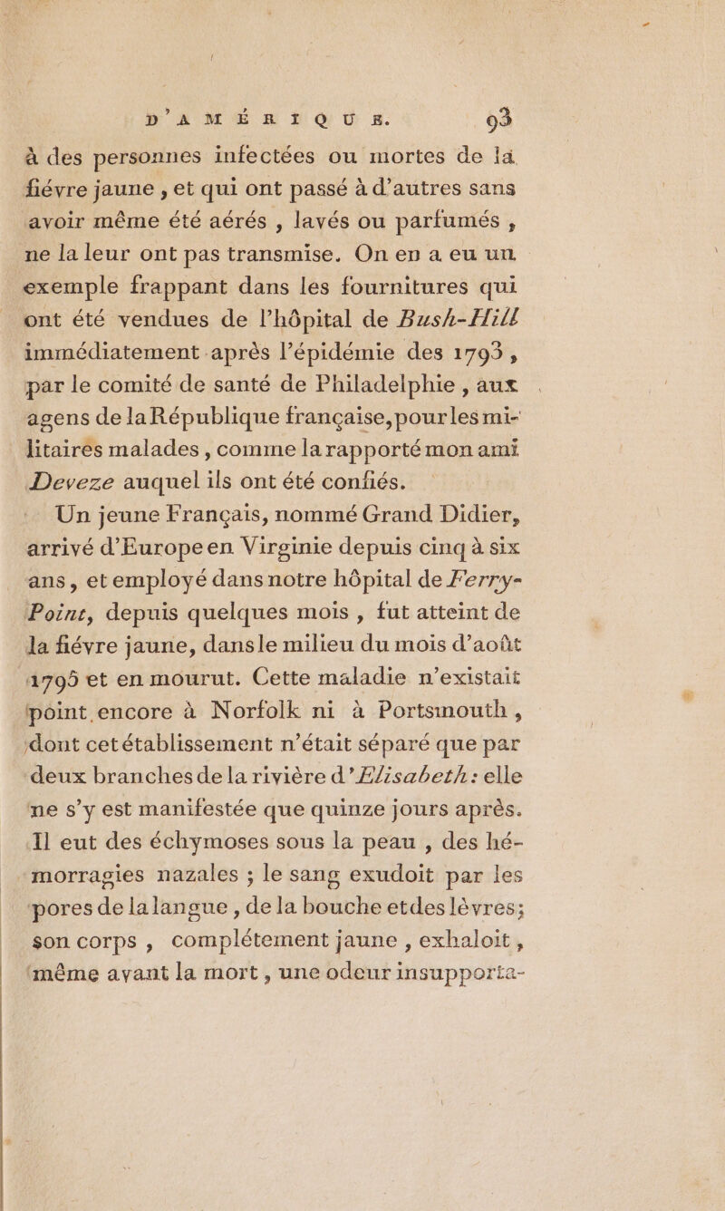 à des personnes infectées ou mortes de la fiévre jaune , et qui ont passé à d’autres sans avoir même été aérés , lavés ou parfumés , exemple frappant dans Les fournitures qui ont été vendues de l’hôpital de Bush-Hill immédiatement après l’épidémie des 1793, par le comité de santé de Philadelphie , aux agens de la République française, pourles mi- litaires malades, comme la rapporté mon ami Deveze auquel ils ont été confiés. Un jeune Français, nommé Grand Didier, arrivé d'Europeen Virginie depuis cinq à six ans, etemployé dans notre hôpital de Ferry- Poinr, depuis quelques mois , fut atteint de la fiévre jaune, dansle milieu du mois d’août 1705 et en mourut. Cette maladie n'existait point encore à Norfolk ni à Portsmouth, dont cetétablissement n’était séparé que par deux branches de la rivière d’ÆZZzsabet}: elle me s’y est manifestée que quinze jours après. Il eut des échymoses sous la peau , des hé- morragies nazales ; le sang exudoit par les pores de la langue , de la bouche etdes lèvres; son corps , complétement jaune , exhaloit, ‘même avant la mort , une odeur insupporta-